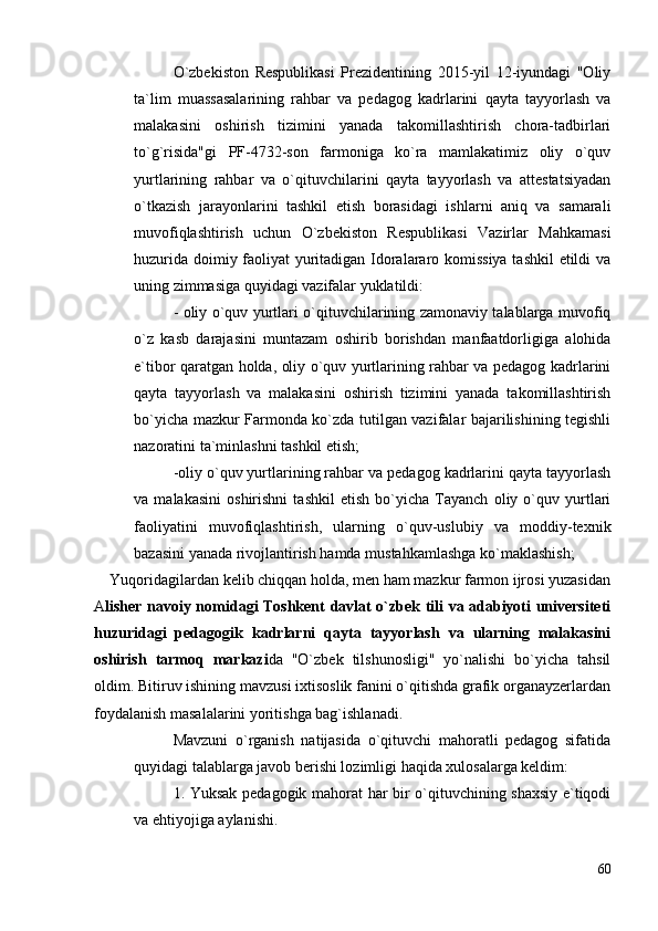 O`zbekiston   Respublikasi   Prezidentining   2015-yil   12-iyundagi   "Oliy
ta`lim   muassasalarining   rahbar   va   pedagog   kadrlarini   qayta   tayyorlash   va
malakasini   oshirish   tizimini   yanada   takomillashtirish   chora-tadbirlari
to`g`risida"gi   PF-4732-son   farmoniga   ko`ra   mamlakatimiz   oliy   o`quv
yurtlarining   rahbar   va   o`qituvchilarini   qayta   tayyorlash   va   attestatsiyadan
o`tkazish   jarayonlarini   tashkil   etish   borasidagi   ishlarni   aniq   va   samarali
muvofiqlashtirish   uchun   O`zbekiston   Respublikasi   Vazirlar   Mahkamasi
huzurida doimiy faoliyat yuritadigan Idoralararo komissiya tashkil  etildi va
uning zimmasiga quyidagi vazifalar yuklatildi: 
- oliy o`quv yurtlari o`qituvchilarining zamonaviy talablarga muvofiq
o`z   kasb   darajasini   muntazam   oshirib   borishdan   manfaatdorligiga   alohida
e`tibor qaratgan holda, oliy o`quv yurtlarining rahbar va pedagog kadrlarini
qayta   tayyorlash   va   malakasini   oshirish   tizimini   yanada   takomillashtirish
bo`yicha mazkur Farmonda ko`zda tutilgan vazifalar bajarilishining tegishli
nazoratini ta`minlashni tashkil etish;
-oliy o`quv yurtlarining rahbar va pedagog kadrlarini qayta tayyorlash
va   malakasini   oshirishni   tashkil   etish   bo`yicha   Tayanch   oliy   o`quv   yurtlari
faoliyatini   muvofiqlashtirish,   ularning   o`quv-uslubiy   va   moddiy-texnik
bazasini yanada rivojlantirish hamda mustahkamlashga ko`maklashish;
    Yuqoridagilardan kelib chiqqan holda, men ham mazkur farmon ijrosi yuzasidan
A lisher nаvоiy nоmidаgi Tоshkent dаvlаt o`zbek tili vа аdаbiyoti universiteti
huzuridаgi   pedаgоgik   kаdrlаrni   qаytа   tаyyorlаsh   vа   ulаrning   mаlаkаsini
оshirish   tаrmоq   mаrkаzi da   "O`zbek   tilshunosligi"   yo`nalishi   bo`yicha   tahsil
oldim. Bitiruv ishining mavzusi ixtisoslik fanini o`qitishda grafik organayzerlardan
foydalanish masalalarini yoritishga bag`ishlanadi. 
Mavzuni   o`rganish   natijasida   o`qituvchi   mahoratli   pedagog   sifatida
quyidagi talablarga javob berishi lozimligi haqida xulosalarga keldim:
1. Yuksak pedagogik mahorat har bir o`qituvchining shaxsiy e`tiqodi
va ehtiyojiga aylanishi.
60 