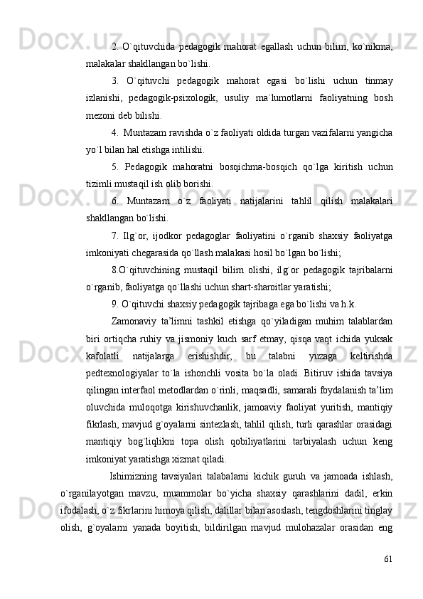 2.   O` q ituvchida   pedagogik   ma h orat   egallash   uchun   bilim,   ko`nikma,
malakalar shakllangan bo`lish i .
3.   O`qituvchi   pedagogik   mahorat   egasi   bo`lishi   uchun   tinmay
izlanishi,   pedagogik-psixologik,   usuliy   ma`lumotlarni   faoliyatning   bosh
mezoni deb bilishi.
4.  Muntazam ravishda o`z faoliyati oldida turgan vazifalarni yangicha
yo`l bilan  h al etishga intilish i .
5.   Pedagogik   ma h oratni   bos q ichma-bos q ich   q o`lga   kiritish   uchun
tizimli musta q il ish olib borishi.
6.   Muntazam   o`z   faoliyati   natijalarini   ta h lil   q ilish   malakalari
shakllangan bo`lishi.
7.   Ilg`or,   ijodkor   pedagoglar   faoliyatini   o`rganib   shaxsiy   faoliyatga
imkoniyati chegarasida qo`llash malakasi hosil bo`lgan bo`lishi;
8.O` q ituvchining   musta q il   bilim   olishi,   il g` or   pedagogik   tajribalarni
o`rganib, faoliyatga  q o`llashi uch un  shart-sharoitlar yaratishi;
9. O`qituvchi shaxsiy pedagogik tajribaga ega bo`lishi va h.k. 
Zаmоnаviy   tа’limni   tаshkil   etishgа   qo`yilаdigаn   muhim   tаlаblаrdаn
biri   оrtiqchа   ruhiy   vа   jismоniy   kuch   sаrf   etmаy,   qisqа   vаqt   ichidа   yuksаk
kаfоlаtli   nаtijаlаrgа   erishishdir,   bu   tаlаbni   yuzаgа   keltirishdа
pedteхnоlоgiyalаr   to`lа   ishоnchli   vоsitа   bo`lа   оlаdi.   Bitiruv   ishidа   tаvsiya
qilingаn interfаоl metоd lаrdan  o`rinli, mаqsаdli, sаmаrаli foydalanish tа’lim
оluvchidа   mulоqоtgа   kirishuvchаnlik,   jаmоаviy   fаоliyat   yuritish,   mаntiqiy
fikrlаsh, mаvjud g`оyalаrni sintezlаsh, tаhlil qilish, turli qаrаshlаr  оrаsidаgi
mаntiqiy   bоg`liqlikni   tоpа   оlish   qоbiliyatlаrini   tаrbiyalаsh   uchun   keng
imkоniyat yarаtishgа хizmаt qilаdi.
                      Ishimizning   tаvsiyalаri   tаlаbаlаrni   kichik   guruh   vа   jаmоаdа   ishlаsh,
o`rgаnilаyotgаn   mаvzu,   muаmmоlаr   bo`yichа   shахsiy   qаrаshlаrini   dаdil,   erkin
ifоdаlаsh, o`z fikrlаrini himоya qilish, dаlillаr bilаn аsоslаsh, tengdоshlаrini tinglаy
оlish,   g`оyalаrni   yanаdа   bоyitish,   bildirilgаn   mаvjud   mulоhаzаlаr   оrаsidаn   eng
61 
