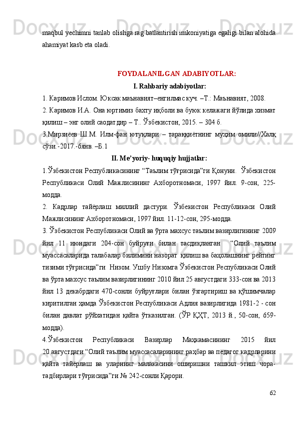 mаqbul y e chimni tаnlаb оlishgа rаg`bаtlаntirish imkоniyatigа egаligi bilаn аlоhidа
аhаmiyat kаsb etа оladi.
FОYDАLАNILGАN АDАBIYOTLАR:
I. Rahbariy adabiyotlar:
1 . Каримов Ислом. Юксак маънавият–енгилмас куч. –Т.: Маънавият, 2008.
2. Каримов И.А. Она юртимиз бахту иқболи ва буюк келажаги йўлида хизмат
қилиш – энг олий саодатдир – Т.. Ўзбекистон, 2015. – 304 б.
3.Мирзиёев   Ш.М.   Илм -фан   ютуқлари   –   тараққиётнинг   муҳим   омили// Халқ
сўзи.-2017. -6янв. –Б.1
II. Me’yoriy- huquqiy hujjatlar:
1.Ўзбекистон Республикасининг “Таълим тўғрисида”ги Қонуни.   Ўзбекистон
Республикаси   Олий   Мажлисининг   Ахборотномаси,   1997   йил.   9-сон,   225-
модда.
2.   Кадрлар   тайёрлаш   миллий   дастури.   Ўзбекистон   Республикаси   Олий
Мажлисининг Ахборотномаси, 1997 йил. 11-12-сон, 295-модда.
3. Ўзбекистон Республикаси Олий ва ўрта махсус таълим вазирлигининг 2009
йил   11   июндаги   204-сон   буйруғи   билан   тасдиқланган     “Олий   таълим
муассасаларида талабалар билимини назорат  қилиш ва баҳолашнинг рейтинг
тизими тўғрисида”ги   Низом. Ушбу Низомга Ўзбекистон Республикаси Олий
ва ўрта махсус таълим вазирлигининг 2010 йил 25 августдаги 333-сон ва 2013
йил   13   декабрдаги   470-сонли   буйруғлари   билан   ўзгартириш   ва   қўшимчалар
киритилган ҳамда Ўзбекистон Республикаси Адлия вазирлигида 1981-2 - сон
билан   давлат   рўйхатидан   қайта   ўтказилган.   (ЎР   ҚҲТ,   2013   й.,   50-сон,   659-
модда).
4.Ўзбекистон   Республикаси   Вазирлар   Маҳкамасининг   2015   йил
20 августдаги “ Олий таълим муассасаларининг раҳбар ва педагог кадрларини
қайта   тайёрлаш   ва   уларнинг   малакасини   оширишни   ташкил   этиш   чора-
тадбирлари  тўғрисида”ги №  242- сонли Қарори.
62 