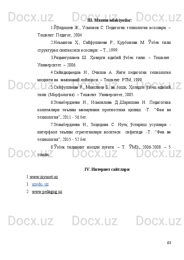 III. Maxsus adabiyotlar:
1.Йўлдошев   Ж.,   Усмонов   С.   Педагогик   технология   асослари.   –
Тошкент: Педагог, 2004.
2 .Неъматов   Ҳ.,   Сайфуллаева   Р.,   Қурбонова   М.   Ўзбек   тили
структурал синтаксиси асослари. – Т., 1999.
3 .Раҳматуллаев   Ш.   Ҳозирги   адабий   ўзбек   тили.   –   Тошкент:
Университет. – 2006 . 
4 .Сайидаҳмедов   Н.,   Очилов   А.   Янги   педагогик   технология
моҳияти ва  замонавий лойиҳаси. – Тошкент: РТМ, 1999.
5.Сайфуллаева   Р.,   Менглиев   Б.   ва   бошқ.   Ҳозирги   ўзбек   адабий
тили. (Морфология). – Тошкент: Университет, 2005 .
6 .Эгамбердиева   Н.,   Исмоилова   Д.,Шарипова   Н.   Педагогика
коллежлари   таълим   мазмунини   прогностика   қилиш.   -Т.:   “Фан   ва
технология”, 2011 .-  56 бет.
7.Эгамбердиева   Н.,   Зоҳидова   С.   Нутқ   ўстириш   усуллари   -
интерфаол   таълим   стратегиялари   воситаси     сифатида   .-Т.:   “Фан   ва
технология”, 2015 .-  52 бет.
8.Ўзбек   тилининг   изоҳли   луғати.   –   Т.:   ЎМЭ,   2006-2008.   –   5
томли.
IV. Интернет сайтлари
1. www.    ziyonet    .uz   
1. uzedu    .    uz   
2. www.pedagog.uz   
63 