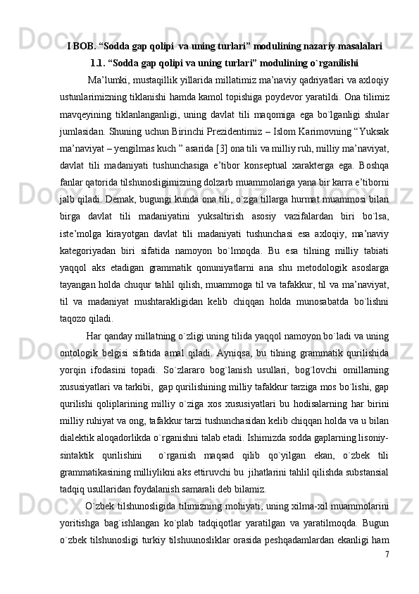I BOB. “Sоddа gаp qоlipi  vа uning turlаri” mоdulining nаzаriy mаsаlаlаri
1.1. “ Sоddа gаp qоlipi vа uning turlаri” mоdulining o`rgаnilishi
            Ma’lumki, mustaqillik yillarida millatimiz ma’naviy qadriyatlari va axloqiy
ustunlarimizning tiklanishi hamda kamol topishiga poydevor yaratildi.  Ona tilimiz
mavqeyining   tiklanlanganligi,   uning   davlat   tili   maqomiga   ega   bo`lganligi   shular
jumlasidan. Shuning uchun Birinchi Prezidentimiz – Islom Karimovning “Yuksak
ma’naviyat – yengilmas kuch ” asarida [3] ona tili va milliy ruh, milliy ma’naviyat,
davlat   tili   madaniyati   tushunchasiga   e’tibor   konseptual   xarakterga   ega.   Boshqa
fanlar qatorida tilshunosligimizning dolzarb muammolariga yana bir karra e’tiborni
jalb qiladi. Demak, bugungi kunda ona tili, o`zga tillarga hurmat muammosi bilan
birga   davlat   tili   madaniyatini   yuksaltirish   asosiy   vazifalardan   biri   bo`lsa,
iste’molga   kirayotgan   davlat   tili   madaniyati   tushunchasi   esa   axloqiy,   ma’naviy
kategoriyadan   biri   sifatida   namoyon   bo`lmoqda.   Bu   esa   tilning   milliy   tabiati
yaqqol   aks   etadigan   grammatik   qonuniyatlarni   ana   shu   metodologik   asoslarga
tayangan holda chuqur tahlil qilish, muammoga til va tafakkur, til va ma’naviyat,
til   va   madaniyat   mushtarakligidan   kelib   chiqqan   holda   munosabatda   bo`lishni
taqozo qiladi.
          Har qanday millatning o`zligi uning tilida yaqqol namoyon bo`ladi va uning
ontologik   belgisi   sifatida   amal   qiladi.   Ayniqsa,   bu   tilning   grammatik   qurilishida
yorqin   ifodasini   topadi.   So`zlararo   bog`lanish   usullari,   bog`lovchi   omillarning
xususiyatlari va tarkibi,  gap qurilishining milliy tafakkur tarziga mos bo`lishi, gap
qurilishi   qoliplarining   milliy   o`ziga   xos   xususiyatlari   bu   hodisalarning   har   birini
milliy ruhiyat va ong, tafakkur tarzi tushunchasidan kelib chiqqan holda va u bilan
dialektik aloqadorlikda o`rganishni talab etadi. Ishimizda sodda gaplarning lisoniy-
sintaktik   qurilishini     o`rganish   maqsad   qilib   qo`yilgan   ekan,   o`zbek   tili
grammatikasining milliylikni aks ettiruvchi bu  jihatlarini tahlil qilishda substansial
tadqiq usullaridan foydalanish samarali deb bilamiz.       
    O`zbek tilshunosligida tilimizning mohiyati, uning xilma-xil muammolarini
yoritishga   bag`ishlangan   ko`plab   tadqiqotlar   yaratilgan   va   yaratilmoqda.   Bugun
o`zbek tilshunosligi  turkiy tilshuunosliklar orasida peshqadamlardan ekanligi ham
7 