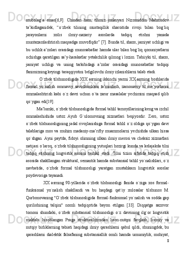 mubolag`a   emas[6,9].   Chindan   ham,   tilimiz   jonkuyari   Nizomiddin   Mahmudov
ta’kidlaganidek,   “o`zbek   tilining   mustaqillik   sharoitida   rivoji   bilan   bog`liq
jarayonlarni   xolis   ilmiy-nazariy   asoslarda   tadqiq   etishni   yanada
muntazamlashtirish maqsadga muvofiqdir” [7]. Bunda til, shaxs, jamiyat uchligi va
bu uchlik a’zolari orasidagi munosabatlar hamda ular bilan bog`liq qonuniyatlarni
ochishga qaratilgan sa’y-harakatlar yetakchilik qilmog`i lozim. Tabiiyki til, shaxs,
jamiyat   uchligi   va   uning   tarkibidagi   a’zolar   orasidagi   munosabatlar   tadqiqi
fanimizning keyingi taraqqiyotini belgilovchi ilmiy izlanishlarni talab etadi.
                   O`zbek tilshunosligida XIX asrning ikkinchi yarmi XX asrning boshlarida
formal   yo`nalish   ommaviy   savodxonlikni   ta’minlash,   zamonaviy   til   me’yorlarini
ommalashtirish kabi o`z davri uchun o`ta zarur masalalar yechimini maqsad qilib
qo`ygan edi[19].
          Ma’lumki, o`zbek tilshunosligida formal tahlil tamoyillarining keng va izchil
ommalashishida   ustoz   Ayub   G`ulomovning   xizmatlari   beqiyosdir.   Zero,   ustoz
o`zbek tilshunosligining jadal rivojlanishiga formal tahlil o`z oldiga qo`ygan davr
talablariga  mos  va  muhim  madaniy-ma’rifiy  muammolarni   yechishda   ulkan  hissa
qo`shgan.  Ayni  paytda, fidoyi  olimning ulkan ilmiy merosi  va cheksiz  xizmatlari
natijasi o`laroq, o`zbek tilshunosligining yutuqlari hozirgi kunda va kelajakda tilni
tadqiq   etishning   lingvistik   asosini   tashkil   etadi.   Tilni   tizim   sifatida   tadqiq   etish
asosida shakllangan struktural, semantik hamda substansial tahlil yo`nalishlari, o`z
navbatida,   o`zbek   formal   tilshunosligi   yaratgan   mustahkam   lingvistik   asoslar
poydevoriga tayanadi.
                    XX   asrning   90-yillarida   o`zbek   tilshunosligi   fanida   o`ziga   xos   formal-
funksional   yo`nalish   shakllandi   va   bu   haqdagi   qat`iy   xulosalar   tilshunos   M.
Qurbonovaning "O`zbek tilshunosligida formal-funksional yo`nalish va sodda gap
qurilishining   talqini"   nomli   tadqiqotida   bayon   etilgan   [33].   Diqqatga   sazovor
tomoni   shundaki,   o`zbek   substansial   tilshunosligi   o`z   davrining   ilg`or   lingvistik
maktabi   hisoblangan   Praga   strukturalizmidan   lison-nutqni   farqlash,   lisoniy   va
nutqiy birliklarning  tabiati  haqidagi   ilmiy  qarashlarni  qabul   qildi, shuningdek,  bu
qarashlarni   dialektik   falsafaning   substansiallik   omili   hamda   umumiylik,   mohiyat,
8 