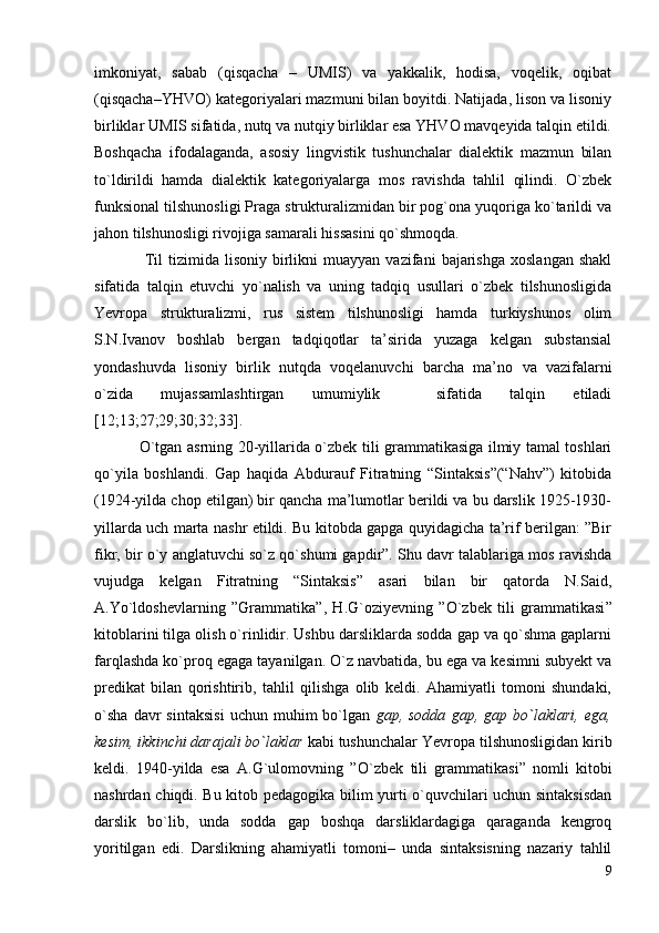 imkoniyat,   sabab   (qisqacha   –   UMIS)   va   yakkalik,   hodisa,   voqelik,   oqibat
(qisqacha–YHVO) kategoriyalari mazmuni bilan boyitdi. Natijada, lison va lisoniy
birliklar UMIS sifatida, nutq va nutqiy birliklar esa YHVO mavqeyida talqin etildi.
Boshqacha   ifodalaganda,   asosiy   lingvistik   tushunchalar   dialektik   mazmun   bilan
to`ldirildi   hamda   dialektik   kategoriyalarga   mos   ravishda   tahlil   qilindi.   O`zbek
funksional tilshunosligi Praga strukturalizmidan bir pog`ona yuqoriga ko`tarildi va
jahon tilshunosligi rivojiga samarali hissasini qo`shmoqda.  
                  Til   tizimida   lisoniy   birlikni   muayyan   vazifani   bajarishga   xoslangan   shakl
sifatida   talqin   etuvchi   yo`nalish   va   uning   tadqiq   usullari   o`zbek   tilshunosligida
Yevropa   struktu r alizmi,   rus   sistem   tilshunosligi   hamda   turkiyshunos   olim
S.N.Ivanov   boshlab   bergan   tadqiqotlar   ta’sirida   yuzaga   kelgan   substansial
yondashuvda   lisoniy   birlik   nutqda   voqelanuvchi   barcha   ma’no   va   vazifalarni
o`zida   mujassamlashtirgan   umumiylik     sifatida   talqin   etiladi
[ 12;13;27;29;30;32;33 ].  
                  O`tgan asrning 20-yillarida o`zbek tili grammatikasiga ilmiy tamal toshlari
qo`yila   boshlandi.   Gap   haqida   Abdurauf   Fitratning   “Sintaksis”(“Nahv”)   kitobida
(1924-yilda chop etilgan) bir qancha ma’lumotlar berildi va bu darslik 1925-1930-
yillarda uch marta nashr etildi. Bu kitobda gapga quyidagicha ta’rif berilgan: ”Bir
fikr, bir o`y anglatuvchi so`z qo`shumi gapdir”. Shu davr talablariga mos ravishda
vujudga   kelgan   Fitratning   “Sintaksis”   asari   bilan   bir   qatorda   N.Said,
A.Yo`ldoshevlarning   ”Grammatika ” ,   H.G`oziyevning   ”O`zbek   tili   grammatikasi ”
kitoblarini  tilga olish o`rinlidir. Ushbu darsliklarda sodda gap va qo`shma gaplarni
farqlashda ko`proq egaga tayanilgan. O`z navbatida, bu ega va kesimni subyekt va
predikat   bilan   qorishtirib,   tahlil   qilishga   olib   keldi.   Ahamiyatli   tomoni   shundaki,
o`sha   davr   sintaksisi   uchun  muhim   bo`lgan   gap,  sodda   gap,   gap  bo`laklari,   ega,
kesim, ikkinchi darajali bo`laklar  kabi tushunchalar Yevropa tilshunosligidan kirib
keldi.   1940-yilda   esa   A.G`ulomovning   ” O`zbek   tili   grаmmаtikаsi ”   nomli   kitobi
nashrdan chiqdi. Bu kitob pedagogika bilim yurti o`quvchilari uchun sintaksisdan
darslik   bo`lib,   unda   sodda   gap   boshqa   darsliklardagiga   qaraganda   kengroq
yoritilgan   edi.   Darslikning   ahamiyatli   tomoni–   unda   sintaksisning   nazariy   tahlil
9 