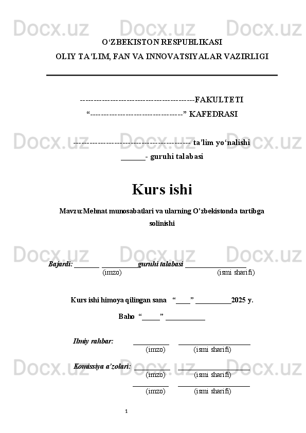 1O‘ZBEKISTON RESPUBLIKASI
OLIY TA’LIM, FAN VA INNOVATSIYALAR VAZIRLI GI
------------------------------------------FAKULTETI
“----------------------------------” KAFEDRASI
------------------------------------------- ta’lim yo‘nalishi 
______- guruhi talabasi
Kurs ishi 
Mavzu : Mehnat munosabatlari va ularning O’zbekistonda tartibga
solinishi
  Bajardi: _______  ____ _____ _ guruhi talabasi  ______ ___ ________
  (imzo)                                                       (ismi sharifi)
  
Kurs ishi himoya qilingan sana     “____” __ ___ _____20 25  y.
Baho  “_____” ____ __ _____
      Ilmiy rahbar:           __________      ____________________ 
                (imzo)                (ismi sharifi)
     Komissiya a’zolari:   __________     ____________________ 
                (imzo)                  (ismi sharifi)
                                       __________      ____________________ 
                 (imzo)                  (ismi sharifi) 