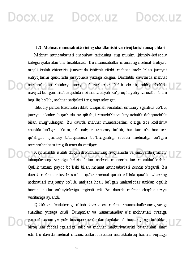 101.2. Mehnat munosabatlarining shakllanishi va rivojlanish bosqichlari
Mehnat   munosabatlari   insoniyat   tarixining   eng   muhim   ijtimoiy-iqtisodiy
kategoriyalaridan biri hisoblanadi. Bu munosabatlar insonning mehnat faoliyati
orqali   ishlab   chiqarish   jarayonida   ishtirok   etishi,   mehnat   kuchi   bilan   jamiyat
ehtiyojlarini   qondirishi   jarayonida   yuzaga   kelgan.   Dastlabki   davrlarda   mehnat
munosabatlari   ibtidoiy   jamiyat   ehtiyojlaridan   kelib   chiqib,   oddiy   shaklda
mavjud bo‘lgan. Bu bosqichda mehnat faoliyati ko‘proq hayotiy zaruratlar bilan
bog‘liq bo‘lib, mehnat natijalari teng taqsimlangan.
Ibtidoiy jamoa tuzumida ishlab chiqarish vositalari umumiy egalikda bo‘lib,
jamiyat   a’zolari   birgalikda   ov   qilish,   termachilik   va   keyinchalik   dehqonchilik
bilan   shug‘ullangan.   Bu   davrda   mehnat   munosabatlari   o‘ziga   xos   kollektiv
shaklda   bo‘lgan.   Ya’ni,   ish   natijasi   umumiy   bo‘lib,   har   kim   o‘z   hissasini
qo‘shgan.   Ijtimoiy   tabaqalanish   bo‘lmaganligi   sababli   mehnatga   bo‘lgan
munosabat ham tenglik asosida qurilgan.
Keyinchalik ishlab chiqarish kuchlarining rivojlanishi va jamiyatda ijtimoiy
tabaqalarning   vujudga   kelishi   bilan   mehnat   munosabatlari   murakkablashdi.
Qullik   tuzumi   paydo   bo‘lishi   bilan   mehnat   munosabatlari   keskin   o‘zgardi.   Bu
davrda mehnat  qiluvchi  sinf  — qullar  mehnat  quroli  sifatida qaraldi. Ularning
mehnatlari   majburiy   bo‘lib,   natijada   hosil   bo‘lgan   mahsulotlar   ustidan   egalik
huquqi   qullar   xo‘jayinlariga   tegishli   edi.   Bu   davrda   mehnat   ekspluatatsiya
vositasiga aylandi.
Qullikdan  feodalizmga   o‘tish   davrida   esa   mehnat   munosabatlarining   yangi
shakllari   yuzaga   keldi.   Dehqonlar   va   hunarmandlar   o‘z   mehnatlari   evaziga
yashash uchun yer yoki boshqa resurslardan foydalanish huquqiga ega bo‘ldilar,
biroq   ular   feodal   egalariga   soliq   va   mehnat   majburiyatlarini   bajarishlari   shart
edi.   Bu   davrda   mehnat   munosabatlari   nisbatan   murakkabroq   tizimni   vujudga 