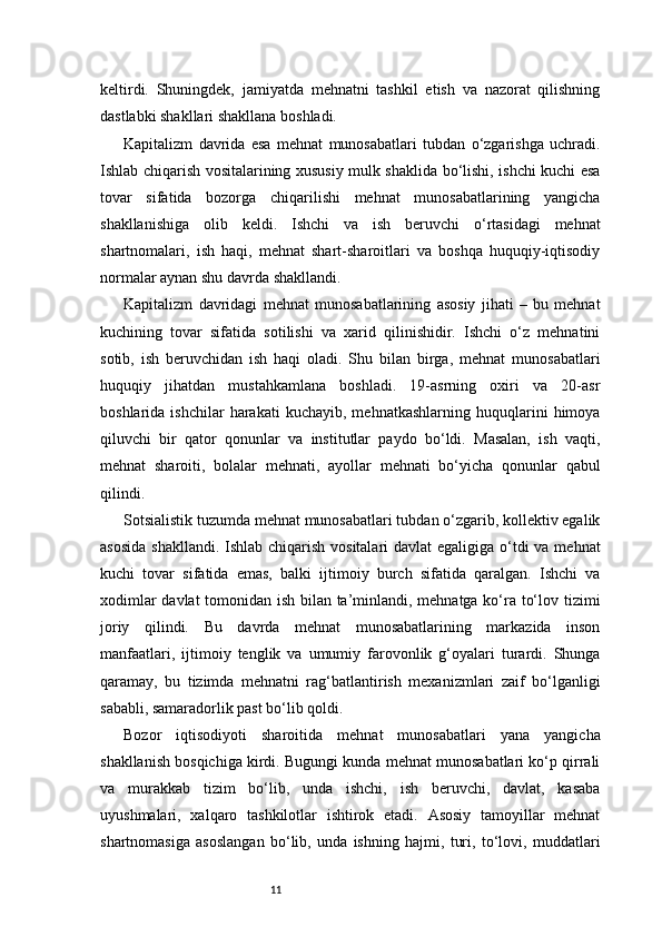 11keltirdi.   Shuningdek,   jamiyatda   mehnatni   tashkil   etish   va   nazorat   qilishning
dastlabki shakllari shakllana boshladi.
Kapitalizm   davrida   esa   mehnat   munosabatlari   tubdan   o‘zgarishga   uchradi.
Ishlab chiqarish vositalarining xususiy mulk shaklida bo‘lishi, ishchi kuchi esa
tovar   sifatida   bozorga   chiqarilishi   mehnat   munosabatlarining   yangicha
shakllanishiga   olib   keldi.   Ishchi   va   ish   beruvchi   o‘rtasidagi   mehnat
shartnomalari,   ish   haqi,   mehnat   shart-sharoitlari   va   boshqa   huquqiy-iqtisodiy
normalar aynan shu davrda shakllandi.
Kapitalizm   davridagi   mehnat   munosabatlarining   asosiy   jihati   –   bu   mehnat
kuchining   tovar   sifatida   sotilishi   va   xarid   qilinishidir.   Ishchi   o‘z   mehnatini
sotib,   ish   beruvchidan   ish   haqi   oladi.   Shu   bilan   birga,   mehnat   munosabatlari
huquqiy   jihatdan   mustahkamlana   boshladi.   19-asrning   oxiri   va   20-asr
boshlarida   ishchilar   harakati   kuchayib,  mehnatkashlarning   huquqlarini   himoya
qiluvchi   bir   qator   qonunlar   va   institutlar   paydo   bo‘ldi.   Masalan,   ish   vaqti,
mehnat   sharoiti,   bolalar   mehnati,   ayollar   mehnati   bo‘yicha   qonunlar   qabul
qilindi.
Sotsialistik tuzumda mehnat munosabatlari tubdan o‘zgarib, kollektiv egalik
asosida  shakllandi. Ishlab chiqarish vositalari  davlat egaligiga o‘tdi  va mehnat
kuchi   tovar   sifatida   emas,   balki   ijtimoiy   burch   sifatida   qaralgan.   Ishchi   va
xodimlar davlat tomonidan ish bilan ta’minlandi, mehnatga ko‘ra to‘lov tizimi
joriy   qilindi.   Bu   davrda   mehnat   munosabatlarining   markazida   inson
manfaatlari,   ijtimoiy   tenglik   va   umumiy   farovonlik   g‘oyalari   turardi.   Shunga
qaramay,   bu   tizimda   mehnatni   rag‘batlantirish   mexanizmlari   zaif   bo‘lganligi
sababli, samaradorlik past bo‘lib qoldi.
Bozor   iqtisodiyoti   sharoitida   mehnat   munosabatlari   yana   yangicha
shakllanish bosqichiga kirdi. Bugungi kunda mehnat munosabatlari ko‘p qirrali
va   murakkab   tizim   bo‘lib,   unda   ishchi,   ish   beruvchi,   davlat,   kasaba
uyushmalari,   xalqaro   tashkilotlar   ishtirok   etadi.   Asosiy   tamoyillar   mehnat
shartnomasiga   asoslangan   bo‘lib,   unda   ishning   hajmi,   turi,   to‘lovi,   muddatlari 
