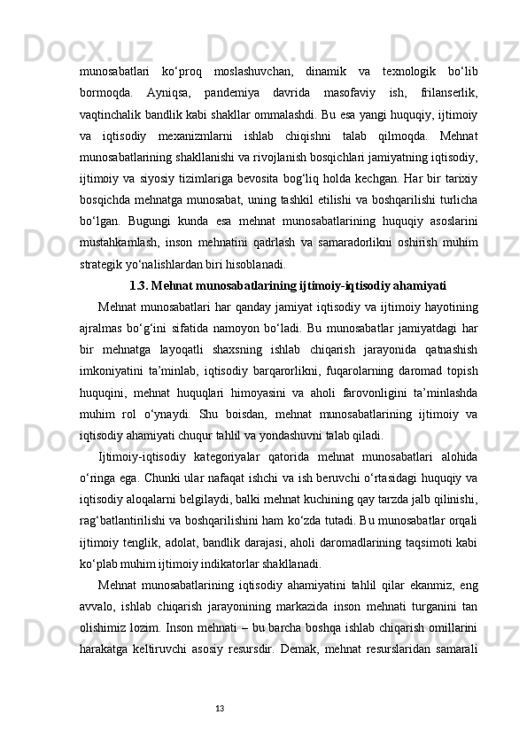 13munosabatlari   ko‘proq   moslashuvchan,   dinamik   va   texnologik   bo‘lib
bormoqda.   Ayniqsa,   pandemiya   davrida   masofaviy   ish,   frilanserlik,
vaqtinchalik bandlik kabi shakllar ommalashdi. Bu esa yangi huquqiy, ijtimoiy
va   iqtisodiy   mexanizmlarni   ishlab   chiqishni   talab   qilmoqda.   Mehnat
munosabatlarining shakllanishi va rivojlanish bosqichlari jamiyatning iqtisodiy,
ijtimoiy   va  siyosiy   tizimlariga   bevosita   bog‘liq   holda   kechgan.   Har   bir   tarixiy
bosqichda mehnatga munosabat, uning tashkil  etilishi  va boshqarilishi  turlicha
bo‘lgan.   Bugungi   kunda   esa   mehnat   munosabatlarining   huquqiy   asoslarini
mustahkamlash,   inson   mehnatini   qadrlash   va   samaradorlikni   oshirish   muhim
strategik yo‘nalishlardan biri hisoblanadi.
1.3. Mehnat munosabatlarining ijtimoiy-iqtisodiy ahamiyati
Mehnat   munosabatlari   har   qanday  jamiyat   iqtisodiy  va  ijtimoiy  hayotining
ajralmas   bo‘g‘ini   sifatida   namoyon   bo‘ladi.   Bu   munosabatlar   jamiyatdagi   har
bir   mehnatga   layoqatli   shaxsning   ishlab   chiqarish   jarayonida   qatnashish
imkoniyatini   ta’minlab,   iqtisodiy   barqarorlikni,   fuqarolarning   daromad   topish
huquqini,   mehnat   huquqlari   himoyasini   va   aholi   farovonligini   ta’minlashda
muhim   rol   o‘ynaydi.   Shu   boisdan,   mehnat   munosabatlarining   ijtimoiy   va
iqtisodiy ahamiyati chuqur tahlil va yondashuvni talab qiladi.
Ijtimoiy-iqtisodiy   kategoriyalar   qatorida   mehnat   munosabatlari   alohida
o‘ringa ega. Chunki ular nafaqat ishchi va ish beruvchi o‘rtasidagi huquqiy va
iqtisodiy aloqalarni belgilaydi, balki mehnat kuchining qay tarzda jalb qilinishi,
rag‘batlantirilishi va boshqarilishini ham ko‘zda tutadi. Bu munosabatlar orqali
ijtimoiy  tenglik, adolat,  bandlik darajasi,  aholi   daromadlarining  taqsimoti  kabi
ko‘plab muhim ijtimoiy indikatorlar shakllanadi.
Mehnat   munosabatlarining   iqtisodiy   ahamiyatini   tahlil   qilar   ekanmiz,   eng
avvalo,   ishlab   chiqarish   jarayonining   markazida   inson   mehnati   turganini   tan
olishimiz lozim. Inson mehnati  – bu barcha boshqa ishlab chiqarish omillarini
harakatga   keltiruvchi   asosiy   resursdir.   Demak,   mehnat   resurslaridan   samarali 