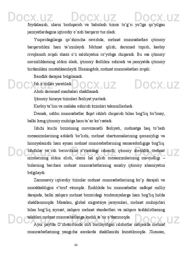 14foydalanish,   ularni   boshqarish   va   baholash   tizimi   to‘g‘ri   yo‘lga   qo‘yilgan
jamiyatlardagina iqtisodiy o‘sish barqaror tus oladi.
Yuqoridagilarga   qo‘shimcha   ravishda,   mehnat   munosabatlari   ijtimoiy
barqarorlikni   ham   ta’minlaydi.   Mehnat   qilish,   daromad   topish,   kasbiy
rivojlanish   orqali   shaxs   o‘z   salohiyatini   ro‘yobga   chiqaradi.   Bu   esa   ijtimoiy
noroziliklarning   oldini   oladi,   ijtimoiy   faollikni   oshiradi   va   jamiyatda   ijtimoiy
birdamlikni mustahkamlaydi.Shuningdek, mehnat munosabatlari orqali:
Bandlik darajasi belgilanadi.
Ish o‘rinlari yaratiladi.
Aholi daromad manbalari shakllanadi.
Ijtimoiy himoya tizimlari faoliyat yuritadi.
Kasbiy ta’lim va malaka oshirish tizimlari takomillashadi.
Demak,   ushbu   munosabatlar   faqat   ishlab   chiqarish   bilan   bog‘liq   bo‘lmay,
balki keng ijtimoiy muhitga ham ta’sir ko‘rsatadi.
Ishchi   kuchi   bozorining   muvozanatli   faoliyati,   mehnatga   haq   to‘lash
mexanizmlarining   adolatli   bo‘lishi,   mehnat   shartnomalarining   qonuniyligi   va
himoyalanishi   ham   aynan   mehnat   munosabatlarining   samaradorligiga   bog‘liq.
Ishchilar   va   ish   beruvchilar   o‘rtasidagi   ishonch,   ijtimoiy   sheriklik,   mehnat
nizolarining   oldini   olish,   ularni   hal   qilish   mexanizmlarining   mavjudligi   –
bularning   barchasi   mehnat   munosabatlarining   amaliy   ijtimoiy   ahamiyatini
belgilaydi.
Zamonaviy   iqtisodiy   tizimlar   mehnat   munosabatlarining   ko‘p   darajali   va
murakkabligini   e’tirof   etmoqda.   Endilikda   bu   munosabatlar   nafaqat   milliy
darajada,   balki   xalqaro   mehnat   bozoridagi   tendensiyalarga   ham   bog‘liq   holda
shakllanmoqda.   Masalan,   global   migratsiya   jarayonlari,   mehnat   muhojirlari
bilan   bog‘liq   siyosat,   xalqaro   mehnat   standartlari   va   xalqaro   tashkilotlarning
talablari mehnat munosabatlariga kuchli ta’sir o‘tkazmoqda.
Ayni   paytda   O‘zbekistonda   olib   borilayotgan   islohotlar   natijasida   mehnat
munosabatlarining   yangicha   asoslarda   shakllanishi   kuzatilmoqda.   Xususan, 