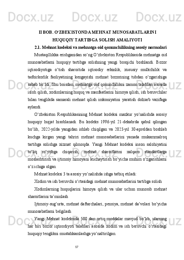 17II BOB. O‘ZBEKISTONDA MEHNAT MUNOSABATLARINI
HUQUQIY TARTIBGA SOLISH AMALIYOTI
2.1. Mehnat kodeksi va mehnatga oid qonunchilikning asosiy normalari
Mustaqillikka erishganidan so‘ng O‘zbekiston Respublikasida mehnatga oid
munosabatlarni   huquqiy   tartibga   solishning   yangi   bosqichi   boshlandi.   Bozor
iqtisodiyotiga   o‘tish   sharoitida   iqtisodiy   erkinlik,   xususiy   mulkchilik   va
tadbirkorlik   faoliyatining   kengayishi   mehnat   bozorining   tubdan   o‘zgarishiga
sabab bo‘ldi. Shu boisdan, mehnatga oid qonunchilikni zamon talablari asosida
isloh qilish, xodimlarning huquq va manfaatlarini himoya qilish, ish beruvchilar
bilan   tenglikda   samarali   mehnat   qilish   imkoniyatini   yaratish   dolzarb   vazifaga
aylandi.
O‘zbekiston   Respublikasining   Mehnat   kodeksi   mazkur   yo‘nalishda   asosiy
huquqiy   hujjat   hisoblanadi.   Bu   kodeks   1996-yil   21-dekabrda   qabul   qilingan
bo‘lib,   2022-yilda   yangidan   ishlab   chiqilgan   va   2023-yil   30-apreldan   boshlab
kuchga   kirgan   yangi   tahriri   mehnat   munosabatlarini   yanada   mukammalroq
tartibga   solishga   xizmat   qilmoqda.   Yangi   Mehnat   kodeksi   inson   salohiyatini
to‘liq   ro‘yobga   chiqarish,   mehnat   sharoitlarini   xalqaro   standartlarga
moslashtirish va ijtimoiy himoyani kuchaytirish bo‘yicha muhim o‘zgarishlarni
o‘z ichiga olgan.
Mehnat kodeksi 3 ta asosiy yo‘nalishda ishga tatbiq etiladi:
Xodim va ish beruvchi o‘rtasidagi mehnat munosabatlarini tartibga solish
Xodimlarning   huquqlarini   himoya   qilish   va   ular   uchun   munosib   mehnat
sharoitlarini ta’minlash
Ijtimoiy-sug‘urta, mehnat daftarchalari, pensiya, mehnat da’volari bo‘yicha
munosabatlarni belgilash
Yangi   Mehnat   kodeksida   500   dan   ortiq   moddalar   mavjud   bo‘lib,   ularning
har   biri   bozor   iqtisodiyoti   talablari   asosida   xodim   va   ish   beruvchi   o‘rtasidagi
huquqiy tenglikni mustahkamlashga yo‘naltirilgan. 