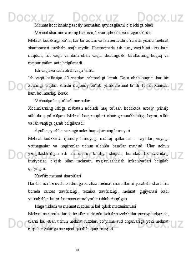 18Mehnat kodeksining asosiy normalari quyidagilarni o‘z ichiga oladi:
Mehnat shartnomasining tuzilishi, bekor qilinishi va o‘zgartirilishi
Mehnat kodeksiga ko‘ra, har bir xodim va ish beruvchi o‘rtasida yozma mehnat
shartnomasi   tuzilishi   majburiydir.   Shartnomada   ish   turi,   vazifalari,   ish   haqi
miqdori,   ish   vaqti   va   dam   olish   vaqti,   shuningdek,   taraflarning   huquq   va
majburiyatlari aniq belgilanadi.
Ish vaqti va dam olish vaqti tartibi
Ish   vaqti   haftasiga   40   soatdan   oshmasligi   kerak.   Dam   olish   huquqi   har   bir
xodimga   taqdim   etilishi   majburiy   bo‘lib,   yillik   mehnat   ta’tili   15   ish   kunidan
kam bo‘lmasligi kerak.
Mehnatga haq to‘lash normalari
Xodimlarning   ishiga   nisbatan   adolatli   haq   to‘lash   kodeksda   asosiy   prinsip
sifatida   qayd   etilgan.   Mehnat   haqi   miqdori   ishning   murakkabligi,   hajmi,   sifati
va ish vaqtiga qarab belgilanadi.
Ayollar, yoshlar va nogironlar huquqlarining himoyasi
Mehnat   kodeksida   ijtimoiy   himoyaga   muhtoj   qatlamlar   —   ayollar,   voyaga
yetmaganlar   va   nogironlar   uchun   alohida   bandlar   mavjud.   Ular   uchun
yengillashtirilgan   ish   sharoitlari,   ta’tilga   chiqish,   homiladorlik   davridagi
imtiyozlar,   o‘qish   bilan   mehnatni   uyg‘unlashtirish   imkoniyatlari   belgilab
qo‘yilgan.
Xavfsiz mehnat sharoitlari
Har   bir   ish   beruvchi   xodimiga   xavfsiz   mehnat   sharoitlarini   yaratishi   shart.   Bu
borada   sanoat   xavfsizligi,   texnika   xavfsizligi,   mehnat   gigiyenasi   kabi
yo‘nalishlar bo‘yicha maxsus me’yorlar ishlab chiqilgan.
Ishga tiklash va mehnat nizolarini hal qilish mexanizmlari
Mehnat munosabatlarida taraflar o‘rtasida kelishmovchiliklar yuzaga kelganda,
ularni   hal   etish   uchun   mehnat   nizolari   bo‘yicha   sud   organlariga   yoki   mehnat
inspektsiyalariga murojaat qilish huquqi mavjud. 