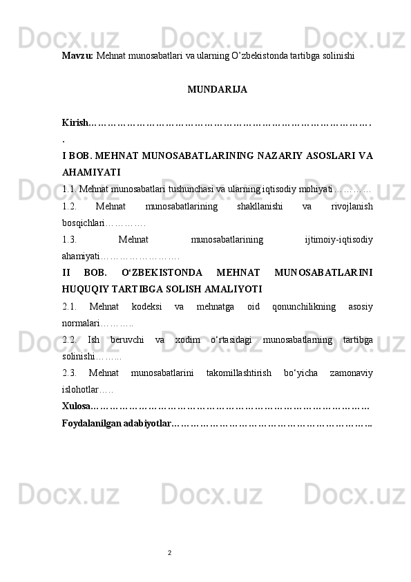 2Mavzu:   Mehnat munosabatlari va ularning O’zbekistonda tartibga solinishi
MUNDARIJA
Kirish …………………………………………………………………………….
.
I BOB.  MEHNAT  MUNOSABATLARINING  NAZARIY  ASOSLARI VA
AHAMIYATI
1.1. Mehnat munosabatlari tushunchasi va ularning iqtisodiy mohiyati …………
1.2.   Mehnat   munosabatlarining   shakllanishi   va   rivojlanish
bosqichlari ………….
1.3.   Mehnat   munosabatlarining   ijtimoiy-iqtisodiy
ahamiyati …………………….
II   BOB.   O‘ZBEKISTONDA   MEHNAT   MUNOSABATLARINI
HUQUQIY TARTIBGA SOLISH AMALIYOTI
2.1.   Mehnat   kodeksi   va   mehnatga   oid   qonunchilikning   asosiy
normalari ………..
2.2.   Ish   beruvchi   va   xodim   o‘rtasidagi   munosabatlarning   tartibga
solinishi ……...
2.3.   Mehnat   munosabatlarini   takomillashtirish   bo‘yicha   zamonaviy
islohotlar …..
Xulosa ……………………………………………………………………………
Foydalanilgan adabiyotlar ……………………………………………………...