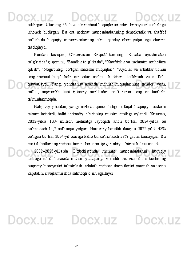 22bildirgan. Ularning 55 foizi o‘z mehnat huquqlarini erkin himoya qila olishiga
ishonch   bildirgan.   Bu   esa   mehnat   munosabatlarining   demokratik   va   shaffof
bo‘lishida   huquqiy   mexanizmlarning   o‘rni   qanday   ahamiyatga   ega   ekanini
tasdiqlaydi.
Bundan   tashqari,   O‘zbekiston   Respublikasining   "Kasaba   uyushmalari
to‘g‘risida"gi qonuni, "Bandlik to‘g‘risida", "Xavfsizlik va mehnatni muhofaza
qilish",   "Nogironligi   bo‘lgan   shaxslar   huquqlari",   "Ayollar   va   erkaklar   uchun
teng   mehnat   haqi"   kabi   qonunlari   mehnat   kodeksini   to‘ldiradi   va   qo‘llab-
quvvatlaydi.   Yangi   yondashuv   asosida   mehnat   huquqlarining   gender,   yosh,
millat,   nogironlik   kabi   ijtimoiy   omillardan   qat’i   nazar   teng   qo‘llanilishi
ta’minlanmoqda.
Natijaviy   jihatdan,   yangi   mehnat   qonunchiligi   nafaqat   huquqiy   asoslarni
takomillashtirdi,   balki   iqtisodiy   o‘sishning   muhim   omiliga   aylandi.   Xususan,
2022-yilda   13,4   million   mehnatga   layoqatli   aholi   bo‘lsa,   2024-yilda   bu
ko‘rsatkich   14,2   millionga   yetgan.   Norasmiy   bandlik   darajasi   2022-yilda   48%
bo‘lgan bo‘lsa, 2024-yil oxiriga kelib bu ko‘rsatkich 38% gacha kamaygan. Bu
esa islohotlarning mehnat bozori barqarorligiga ijobiy ta’sirini ko‘rsatmoqda.
2022–2025-yillarda   O‘zbekistonda   mehnat   munosabatlarini   huquqiy
tartibga   solish   borasida   muhim   yutuqlarga   erishildi.   Bu   esa   ishchi   kuchining
huquqiy  himoyasini   ta’minlash,   adolatli   mehnat   sharoitlarini   yaratish   va  inson
kapitalini rivojlantirishda salmoqli o‘rin egallaydi. 