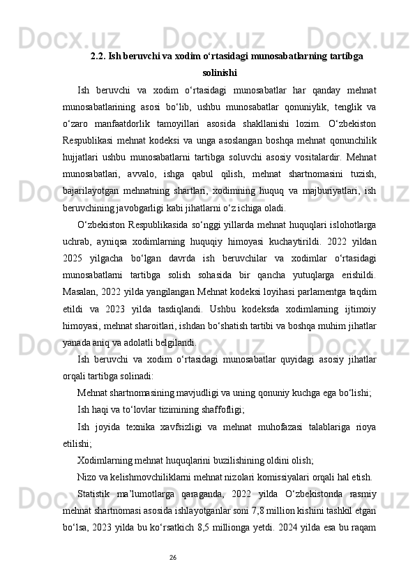 262.2. Ish beruvchi va xodim o‘rtasidagi munosabatlarning tartibga
solinishi
Ish   beruvchi   va   xodim   o‘rtasidagi   munosabatlar   har   qanday   mehnat
munosabatlarining   asosi   bo‘lib,   ushbu   munosabatlar   qonuniylik,   tenglik   va
o‘zaro   manfaatdorlik   tamoyillari   asosida   shakllanishi   lozim.   O‘zbekiston
Respublikasi   mehnat   kodeksi   va   unga   asoslangan   boshqa   mehnat   qonunchilik
hujjatlari   ushbu   munosabatlarni   tartibga   soluvchi   asosiy   vositalardir.   Mehnat
munosabatlari,   avvalo,   ishga   qabul   qilish,   mehnat   shartnomasini   tuzish,
bajarilayotgan   mehnatning   shartlari,   xodimning   huquq   va   majburiyatlari,   ish
beruvchining javobgarligi kabi jihatlarni o‘z ichiga oladi.
O‘zbekiston  Respublikasida  so‘nggi yillarda mehnat  huquqlari islohotlarga
uchrab,   ayniqsa   xodimlarning   huquqiy   himoyasi   kuchaytirildi.   2022   yildan
2025   yilgacha   bo‘lgan   davrda   ish   beruvchilar   va   xodimlar   o‘rtasidagi
munosabatlarni   tartibga   solish   sohasida   bir   qancha   yutuqlarga   erishildi.
Masalan, 2022 yilda yangilangan Mehnat kodeksi loyihasi parlamentga taqdim
etildi   va   2023   yilda   tasdiqlandi.   Ushbu   kodeksda   xodimlarning   ijtimoiy
himoyasi, mehnat sharoitlari, ishdan bo‘shatish tartibi va boshqa muhim jihatlar
yanada aniq va adolatli belgilandi.
Ish   beruvchi   va   xodim   o‘rtasidagi   munosabatlar   quyidagi   asosiy   jihatlar
orqali tartibga solinadi:
Mehnat shartnomasining mavjudligi va uning qonuniy kuchga ega bo‘lishi;
Ish haqi va to‘lovlar tizimining shaffofligi;
Ish   joyida   texnika   xavfsizligi   va   mehnat   muhofazasi   talablariga   rioya
etilishi;
Xodimlarning mehnat huquqlarini buzilishining oldini olish;
Nizo va kelishmovchiliklarni mehnat nizolari komissiyalari orqali hal etish.
Statistik   ma’lumotlarga   qaraganda,   2022   yilda   O‘zbekistonda   rasmiy
mehnat shartnomasi asosida ishlayotganlar soni 7,8 million kishini tashkil etgan
bo‘lsa, 2023 yilda bu ko‘rsatkich 8,5 millionga yetdi. 2024 yilda esa bu raqam 