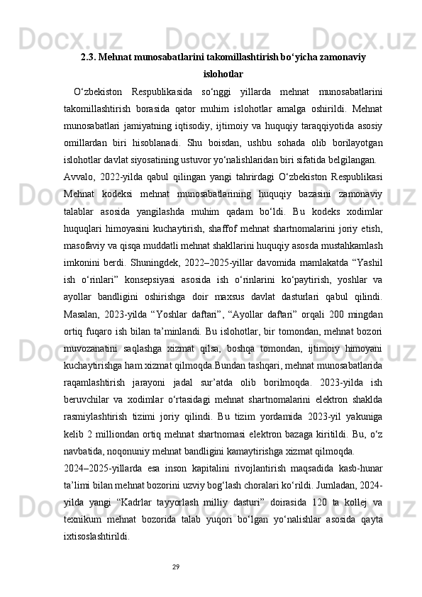 292.3. Mehnat munosabatlarini takomillashtirish bo‘yicha zamonaviy
islohotlar
O‘zbekiston   Respublikasida   so‘nggi   yillarda   mehnat   munosabatlarini
takomillashtirish   borasida   qator   muhim   islohotlar   amalga   oshirildi.   Mehnat
munosabatlari   jamiyatning   iqtisodiy,   ijtimoiy   va   huquqiy   taraqqiyotida   asosiy
omillardan   biri   hisoblanadi.   Shu   boisdan,   ushbu   sohada   olib   borilayotgan
islohotlar davlat siyosatining ustuvor yo‘nalishlaridan biri sifatida belgilangan.
Avvalo,   2022-yilda   qabul   qilingan   yangi   tahrirdagi   O‘zbekiston   Respublikasi
Mehnat   kodeksi   mehnat   munosabatlarining   huquqiy   bazasini   zamonaviy
talablar   asosida   yangilashda   muhim   qadam   bo‘ldi.   Bu   kodeks   xodimlar
huquqlari   himoyasini   kuchaytirish,   shaffof   mehnat   shartnomalarini   joriy   etish,
masofaviy va qisqa muddatli mehnat shakllarini huquqiy asosda mustahkamlash
imkonini   berdi.   Shuningdek,   2022–2025-yillar   davomida   mamlakatda   “Yashil
ish   o‘rinlari”   konsepsiyasi   asosida   ish   o‘rinlarini   ko‘paytirish,   yoshlar   va
ayollar   bandligini   oshirishga   doir   maxsus   davlat   dasturlari   qabul   qilindi.
Masalan,   2023-yilda   “Yoshlar   daftari”,   “Ayollar   daftari”   orqali   200   mingdan
ortiq  fuqaro  ish bilan  ta’minlandi.  Bu  islohotlar, bir  tomondan,  mehnat  bozori
muvozanatini   saqlashga   xizmat   qilsa,   boshqa   tomondan,   ijtimoiy   himoyani
kuchaytirishga ham xizmat qilmoqda.Bundan tashqari, mehnat munosabatlarida
raqamlashtirish   jarayoni   jadal   sur’atda   olib   borilmoqda.   2023-yilda   ish
beruvchilar   va   xodimlar   o‘rtasidagi   mehnat   shartnomalarini   elektron   shaklda
rasmiylashtirish   tizimi   joriy   qilindi.   Bu   tizim   yordamida   2023-yil   yakuniga
kelib   2   milliondan   ortiq   mehnat   shartnomasi   elektron   bazaga   kiritildi.   Bu,   o‘z
navbatida, noqonuniy mehnat bandligini kamaytirishga xizmat qilmoqda.
2024–2025-yillarda   esa   inson   kapitalini   rivojlantirish   maqsadida   kasb-hunar
ta’limi bilan mehnat bozorini uzviy bog‘lash choralari ko‘rildi. Jumladan, 2024-
yilda   yangi   “Kadrlar   tayyorlash   milliy   dasturi”   doirasida   120   ta   kollej   va
texnikum   mehnat   bozorida   talab   yuqori   bo‘lgan   yo‘nalishlar   asosida   qayta
ixtisoslashtirildi. 