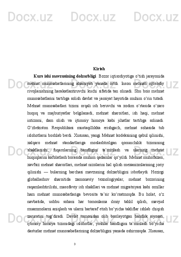 3 Kirish
Kurs ishi mavzusining dolzarbligi     Bozor iqtisodiyotiga o‘tish jarayonida
mehnat   munosabatlarining   ahamiyati   yanada   ortdi.   Inson   mehnati   iqtisodiy
rivojlanishning   harakatlantiruvchi   kuchi   sifatida   tan   olinadi.   Shu   bois   mehnat
munosabatlarini  tartibga  solish davlat  va jamiyat  hayotida muhim  o‘rin tutadi.
Mehnat   munosabatlari   tizimi   orqali   ish   beruvchi   va   xodim   o‘rtasida   o‘zaro
huquq   va   majburiyatlar   belgilanadi,   mehnat   sharoitlari,   ish   haqi,   mehnat
intizomi,   dam   olish   va   ijtimoiy   himoya   kabi   jihatlar   tartibga   solinadi.
O‘zbekiston   Respublikasi   mustaqillikka   erishgach,   mehnat   sohasida   tub
islohotlarni boshlab berdi. Xususan, yangi Mehnat kodeksining qabul qilinishi,
xalqaro   mehnat   standartlariga   moslashtirilgan   qonunchilik   tizimining
shakllanishi,   fuqarolarning   bandligini   ta’minlash   va   ularning   mehnat
huquqlarini kafolatlash borasida muhim qadamlar qo‘yildi. Mehnat muhofazasi,
xavfsiz mehnat sharoitlari, mehnat nizolarini hal qilish mexanizmlarining joriy
qilinishi   —   bularning   barchasi   mavzuning   dolzarbligini   isbotlaydi.   Hozirgi
globallashuv   sharoitida   zamonaviy   texnologiyalar,   mehnat   bozorining
raqamlashtirilishi, masofaviy ish shakllari va mehnat migratsiyasi  kabi omillar
ham   mehnat   munosabatlariga   bevosita   ta’sir   ko‘rsatmoqda.   Bu   holat,   o‘z
navbatida,   ushbu   sohani   har   tomonlama   ilmiy   tahlil   qilish,   mavjud
muammolarni aniqlash va ularni bartaraf etish bo‘yicha takliflar ishlab chiqish
zaruratini   tug‘diradi.   Davlat   tomonidan   olib   borilayotgan   bandlik   siyosati,
ijtimoiy   himoya   tizimidagi   islohotlar,   yoshlar   bandligini   ta’minlash   bo‘yicha
dasturlar mehnat munosabatlarining dolzarbligini yanada oshirmoqda. Xususan, 