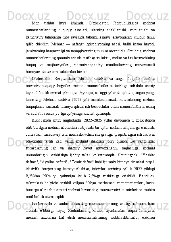 31Men   ushbu   kurs   ishimda   O‘zbekiston   Respublikasida   mehnat
munosabatlarining   huquqiy   asoslari,   ularning   shakllanishi,   rivojlanishi   va
zamonaviy   talablarga   mos   ravishda   takomillashuvi   jarayonlarini   chuqur   tahlil
qilib   chiqdim.   Mehnat   —   nafaqat   iqtisodiyotning   asosi,   balki   inson   hayoti,
jamiyatning barqarorligi va taraqqiyotining muhim mezonidir. Shu bois, mehnat
munosabatlarining qonuniy asosda tartibga solinishi, xodim va ish beruvchining
huquq   va   majburiyatlari,   ijtimoiy-iqtisodiy   manfaatlarining   muvozanatli
himoyasi dolzarb masalalardan biridir.
O‘zbekiston   Respublikasi   Mehnat   kodeksi   va   unga   aloqador   boshqa
normativ-huquqiy   hujjatlar   mehnat   munosabatlarini   tartibga   solishda   asosiy
tayanch bo‘lib xizmat qilmoqda. Ayniqsa, so‘nggi yillarda qabul qilingan yangi
tahrirdagi   Mehnat   kodeksi   (2023   yil)   mamlakatimizda   xodimlarning   mehnat
huquqlarini samarali himoya qilish, ish beruvchilar bilan munosabatlarni ochiq
va adolatli asosda yo‘lga qo‘yishga xizmat qilmoqda.
Kurs   ishida   shuni   angladimki,   2022–2025   yillar   davomida   O‘zbekistonda
olib borilgan mehnat islohotlari natijasida bir qator muhim natijalarga erishildi.
Jumladan, masofaviy  ish, moslashuvchan  ish  grafigi, qisqartirilgan  ish haftasi,
ota-onalik   ta’tili   kabi   yangi   mehnat   shakllari   joriy   qilindi.   Bu   yangiliklar
fuqarolarning   ish   va   shaxsiy   hayot   muvozanatini   saqlashiga,   mehnat
unumdorligini   oshirishga   ijobiy   ta’sir   ko‘rsatmoqda.   Shuningdek,   "Yoshlar
daftari", "Ayollar daftari", "Temir daftar" kabi ijtimoiy himoya tizimlari orqali
ishsizlik   darajasining   kamaytirilishiga,   ishsizlar   sonining   yillik   2022   yildagi
9,2%dan   2024   yil   yakuniga   kelib   7,5%ga   tushishiga   erishildi.   Bandlikni
ta’minlash   bo‘yicha   tashkil   etilgan   "Ishga   marhamat"   monomarkazlari,   kasb-
hunarga o‘qitish tizimlari mehnat bozoridagi muvozanatni ta’minlashda muhim
omil bo‘lib xizmat qildi.
Ish beruvchi  va xodim  o‘rtasidagi  munosabatlarning  tartibga solinishi  ham
alohida   e’tiborga   loyiq.   Xodimlarning   kasaba   uyushmalari   orqali   himoyasi,
mehnat   nizolarini   hal   etish   mexanizmlarining   soddalashtirilishi,   elektron 