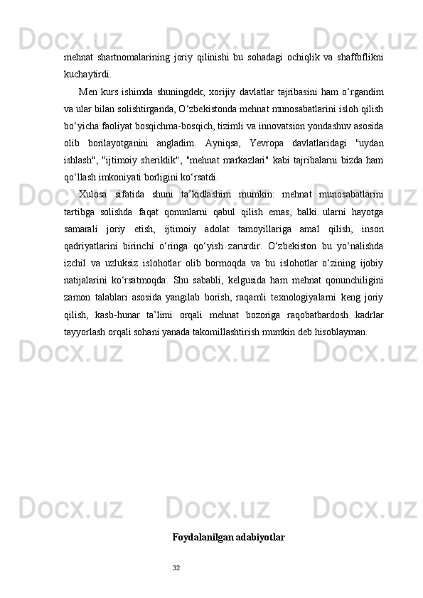 32mehnat   shartnomalarining   joriy   qilinishi   bu   sohadagi   ochiqlik   va   shaffoflikni
kuchaytirdi.
Men   kurs   ishimda   shuningdek,   xorijiy   davlatlar   tajribasini   ham   o‘rgandim
va ular bilan solishtirganda, O‘zbekistonda mehnat munosabatlarini isloh qilish
bo‘yicha faoliyat bosqichma-bosqich, tizimli va innovatsion yondashuv asosida
olib   borilayotganini   angladim.   Ayniqsa,   Yevropa   davlatlaridagi   "uydan
ishlash",   "ijtimoiy   sheriklik",   "mehnat   markazlari"   kabi   tajribalarni   bizda   ham
qo‘llash imkoniyati borligini ko‘rsatdi.
Xulosa   sifatida   shuni   ta’kidlashim   mumkin:   mehnat   munosabatlarini
tartibga   solishda   faqat   qonunlarni   qabul   qilish   emas,   balki   ularni   hayotga
samarali   joriy   etish,   ijtimoiy   adolat   tamoyillariga   amal   qilish,   inson
qadriyatlarini   birinchi   o‘ringa   qo‘yish   zarurdir.   O‘zbekiston   bu   yo‘nalishda
izchil   va   uzluksiz   islohotlar   olib   bormoqda   va   bu   islohotlar   o‘zining   ijobiy
natijalarini   ko‘rsatmoqda.   Shu   sababli,   kelgusida   ham   mehnat   qonunchiligini
zamon   talablari   asosida   yangilab   borish,   raqamli   texnologiyalarni   keng   joriy
qilish,   kasb-hunar   ta’limi   orqali   mehnat   bozoriga   raqobatbardosh   kadrlar
tayyorlash orqali sohani yanada takomillashtirish mumkin deb hisoblayman.
Foydalanilgan adabiyotlar 