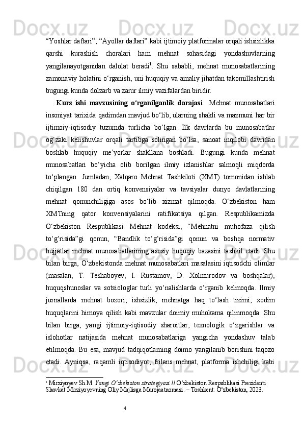 4“Yoshlar daftari”, “Ayollar daftari” kabi ijtimoiy platformalar orqali ishsizlikka
qarshi   kurashish   choralari   ham   mehnat   sohasidagi   yondashuvlarning
yangilanayotganidan   dalolat   beradi 1
.   Shu   sababli,   mehnat   munosabatlarining
zamonaviy holatini o‘rganish, uni huquqiy va amaliy jihatdan takomillashtirish
bugungi kunda dolzarb va zarur ilmiy vazifalardan biridir.
Kurs   ishi   mavzusining   o‘rganilganlik   darajasi     Mehnat   munosabatlari
insoniyat tarixida qadimdan mavjud bo‘lib, ularning shakli va mazmuni har bir
ijtimoiy-iqtisodiy   tuzumda   turlicha   bo‘lgan.   Ilk   davrlarda   bu   munosabatlar
og‘zaki   kelishuvlar   orqali   tartibga   solingan   bo‘lsa,   sanoat   inqilobi   davridan
boshlab   huquqiy   me’yorlar   shakllana   boshladi.   Bugungi   kunda   mehnat
munosabatlari   bo‘yicha   olib   borilgan   ilmiy   izlanishlar   salmoqli   miqdorda
to‘plangan.   Jumladan,   Xalqaro   Mehnat   Tashkiloti   (XMT)   tomonidan   ishlab
chiqilgan   180   dan   ortiq   konvensiyalar   va   tavsiyalar   dunyo   davlatlarining
mehnat   qonunchiligiga   asos   bo‘lib   xizmat   qilmoqda.   O‘zbekiston   ham
XMTning   qator   konvensiyalarini   ratifikatsiya   qilgan.   Respublikamizda
O‘zbekiston   Respublikasi   Mehnat   kodeksi,   “Mehnatni   muhofaza   qilish
to‘g‘risida”gi   qonun,   “Bandlik   to‘g‘risida”gi   qonun   va   boshqa   normativ
hujjatlar   mehnat   munosabatlarining   asosiy   huquqiy   bazasini   tashkil   etadi.   Shu
bilan birga, O‘zbekistonda mehnat munosabatlari masalasini  iqtisodchi olimlar
(masalan,   T.   Teshaboyev,   I.   Rustamov,   D.   Xolmurodov   va   boshqalar),
huquqshunoslar   va   sotsiologlar   turli   yo‘nalishlarda   o‘rganib   kelmoqda.   Ilmiy
jurnallarda   mehnat   bozori,   ishsizlik,   mehnatga   haq   to‘lash   tizimi,   xodim
huquqlarini   himoya   qilish   kabi   mavzular   doimiy   muhokama   qilinmoqda.   Shu
bilan   birga,   yangi   ijtimoiy-iqtisodiy   sharoitlar,   texnologik   o‘zgarishlar   va
islohotlar   natijasida   mehnat   munosabatlariga   yangicha   yondashuv   talab
etilmoqda.   Bu   esa,   mavjud   tadqiqotlarning   doimo   yangilanib   borishini   taqozo
etadi.   Ayniqsa,   raqamli   iqtisodiyot,   frilans   mehnat,   platforma   ishchiligi   kabi
1
  Mirziyoyev Sh.M.  Yangi O‘zbekiston strategiyasi  // O‘zbekiston Respublikasi Prezidenti 
Shavkat Mirziyoyevning Oliy Majlisga Murojaatnomasi. – Toshkent: O‘zbekiston, 2023.