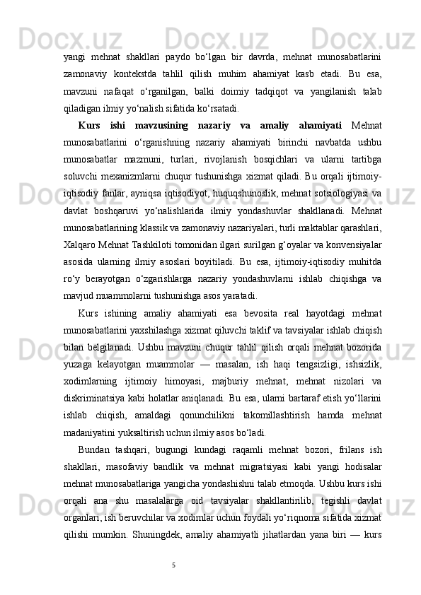 5yangi   mehnat   shakllari   paydo   bo‘lgan   bir   davrda,   mehnat   munosabatlarini
zamonaviy   kontekstda   tahlil   qilish   muhim   ahamiyat   kasb   etadi.   Bu   esa,
mavzuni   nafaqat   o‘rganilgan,   balki   doimiy   tadqiqot   va   yangilanish   talab
qiladigan ilmiy yo‘nalish sifatida ko‘rsatadi.
Kurs   ishi   mavzusining   nazariy   va   amaliy   ahamiyati   Mehnat
munosabatlarini   o‘rganishning   nazariy   ahamiyati   birinchi   navbatda   ushbu
munosabatlar   mazmuni,   turlari,   rivojlanish   bosqichlari   va   ularni   tartibga
soluvchi   mexanizmlarni   chuqur   tushunishga   xizmat   qiladi.   Bu   orqali   ijtimoiy-
iqtisodiy  fanlar,  ayniqsa  iqtisodiyot,  huquqshunoslik,  mehnat  sotsiologiyasi  va
davlat   boshqaruvi   yo‘nalishlarida   ilmiy   yondashuvlar   shakllanadi.   Mehnat
munosabatlarining klassik va zamonaviy nazariyalari, turli maktablar qarashlari,
Xalqaro Mehnat Tashkiloti tomonidan ilgari surilgan g‘oyalar va konvensiyalar
asosida   ularning   ilmiy   asoslari   boyitiladi.   Bu   esa,   ijtimoiy-iqtisodiy   muhitda
ro‘y   berayotgan   o‘zgarishlarga   nazariy   yondashuvlarni   ishlab   chiqishga   va
mavjud muammolarni tushunishga asos yaratadi.
Kurs   ishining   amaliy   ahamiyati   esa   bevosita   real   hayotdagi   mehnat
munosabatlarini yaxshilashga xizmat qiluvchi taklif va tavsiyalar ishlab chiqish
bilan   belgilanadi.   Ushbu   mavzuni   chuqur   tahlil   qilish   orqali   mehnat   bozorida
yuzaga   kelayotgan   muammolar   —   masalan,   ish   haqi   tengsizligi,   ishsizlik,
xodimlarning   ijtimoiy   himoyasi,   majburiy   mehnat,   mehnat   nizolari   va
diskriminatsiya kabi holatlar aniqlanadi. Bu esa, ularni bartaraf etish yo‘llarini
ishlab   chiqish,   amaldagi   qonunchilikni   takomillashtirish   hamda   mehnat
madaniyatini yuksaltirish uchun ilmiy asos bo‘ladi.
Bundan   tashqari,   bugungi   kundagi   raqamli   mehnat   bozori,   frilans   ish
shakllari,   masofaviy   bandlik   va   mehnat   migratsiyasi   kabi   yangi   hodisalar
mehnat munosabatlariga yangicha yondashishni talab etmoqda. Ushbu kurs ishi
orqali   ana   shu   masalalarga   oid   tavsiyalar   shakllantirilib,   tegishli   davlat
organlari, ish beruvchilar va xodimlar uchun foydali yo‘riqnoma sifatida xizmat
qilishi   mumkin.   Shuningdek,   amaliy   ahamiyatli   jihatlardan   yana   biri   —   kurs 