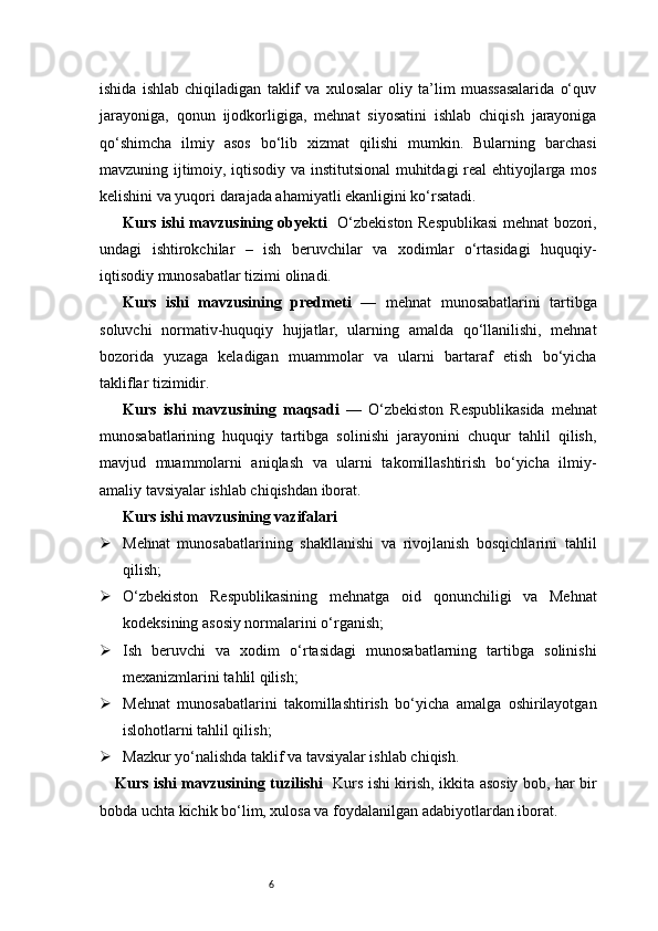 6ishida   ishlab   chiqiladigan   taklif   va   xulosalar   oliy   ta’lim   muassasalarida   o‘quv
jarayoniga,   qonun   ijodkorligiga,   mehnat   siyosatini   ishlab   chiqish   jarayoniga
qo‘shimcha   ilmiy   asos   bo‘lib   xizmat   qilishi   mumkin.   Bularning   barchasi
mavzuning ijtimoiy, iqtisodiy va institutsional muhitdagi real ehtiyojlarga mos
kelishini va yuqori darajada ahamiyatli ekanligini ko‘rsatadi.
Kurs ishi mavzusining obyekti     O‘zbekiston Respublikasi  mehnat bozori,
undagi   ishtirokchilar   –   ish   beruvchilar   va   xodimlar   o‘rtasidagi   huquqiy-
iqtisodiy munosabatlar tizimi olinadi.
Kurs   ishi   mavzusining   predmeti   —   mehnat   munosabatlarini   tartibga
soluvchi   normativ-huquqiy   hujjatlar,   ularning   amalda   qo‘llanilishi,   mehnat
bozorida   yuzaga   keladigan   muammolar   va   ularni   bartaraf   etish   bo‘yicha
takliflar tizimidir.
Kurs   ishi   mavzusining   maqsadi   —   O‘zbekiston   Respublikasida   mehnat
munosabatlarining   huquqiy   tartibga   solinishi   jarayonini   chuqur   tahlil   qilish,
mavjud   muammolarni   aniqlash   va   ularni   takomillashtirish   bo‘yicha   ilmiy-
amaliy tavsiyalar ishlab chiqishdan iborat.
Kurs ishi mavzusining vazifalari
 Mehnat   munosabatlarining   shakllanishi   va   rivojlanish   bosqichlarini   tahlil
qilish;
 O‘zbekiston   Respublikasining   mehnatga   oid   qonunchiligi   va   Mehnat
kodeksining asosiy normalarini o‘rganish;
 Ish   beruvchi   va   xodim   o‘rtasidagi   munosabatlarning   tartibga   solinishi
mexanizmlarini tahlil qilish;
 Mehnat   munosabatlarini   takomillashtirish   bo‘yicha   amalga   oshirilayotgan
islohotlarni tahlil qilish;
 Mazkur yo‘nalishda taklif va tavsiyalar ishlab chiqish.
Kurs ishi mavzusining tuzilishi    Kurs ishi kirish, ikkita asosiy bob, har bir
bobda uchta kichik bo‘lim, xulosa va foydalanilgan adabiyotlardan iborat. 