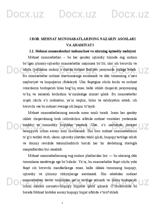 7I BOB. MEHNAT MUNOSABATLARINING NAZARIY ASOSLARI
VA AHAMIYATI
1.1. Mehnat munosabatlari tushunchasi va ularning iqtisodiy mohiyati
Mehnat   munosabatlari   –   bu   har   qanday   iqtisodiy   tizimda   eng   muhim
bo‘lgan   ijtimoiy-iqtisodiy   munosabatlar   majmuasi   bo‘lib,   ular   ish   beruvchi   va
ishchi   (yollanma   xodim)   o‘rtasida   mehnat   faoliyati   jarayonida   yuzaga   keladi.
Bu   munosabatlar   mehnat   shartnomasiga   asoslanadi   va   ikki   tomonning   o‘zaro
majburiyat   va   huquqlarini   ifodalaydi.   Ular   faqatgina   ishchi   kuchi   va   mehnat
resurslarini   boshqarish   bilan   bog‘liq   emas,   balki   ishlab   chiqarish   jarayonining
to‘liq   va   samarali   kechishini   ta’minlashga   xizmat   qiladi.   Bu   munosabatlar
orqali   ishchi   o‘z   mehnatini,   ya’ni   vaqtini,   bilim   va   salohiyatini   sotadi,   ish
beruvchi esa bu mehnat evaziga ish haqini to‘laydi.
Mehnat   munosabatlarining   asosida   inson   omili   turadi.   Inson   har   qanday
ishlab   chiqarishning   bosh   ishtirokchisi   sifatida   mehnat   vositalari   yordamida
moddiy   va   nomoddiy   boyliklar   yaratadi.   Ular,   o‘z   navbatida,   jamiyat
taraqqiyoti   uchun   asosiy   omil   hisoblanadi.   Shu   bois   mehnat   munosabatlarini
to‘g‘ri tashkil etish, ularni iqtisodiy jihatdan tahlil qilish, huquqiy tartibga solish
va   doimiy   ravishda   takomillashtirib   borish   har   bir   davlatning   strategik
maqsadlaridan biri sanaladi.
Mehnat  munosabatlarining eng muhim jihatlaridan biri — bu ularning ikki
tomonlama xarakterga ega bo‘lishidir. Ya’ni, bu munosabatlar faqat ishchi yoki
faqat   ish   beruvchi   manfaatlariga   emas,   balki   ikkala   tomonning   huquqiy,
iqtisodiy   va   ijtimoiy   ehtiyojlariga   asoslanadi.   Shu   sababdan   mehnat
munosabatlari   davlat   tomonidan   qat’iy   tartibga   solinadi   va   ularni   boshqarish
uchun   maxsus   normativ-huquqiy   hujjatlar   qabul   qilinadi.   O‘zbekistonda   bu
borada Mehnat kodeksi asosiy huquqiy hujjat sifatida e’tirof etiladi. 