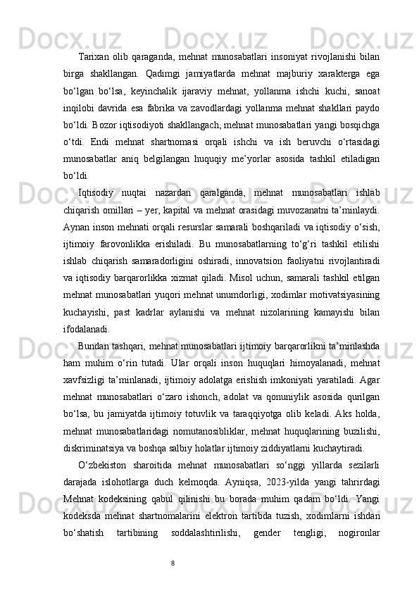 8Tarixan   olib   qaraganda,   mehnat   munosabatlari   insoniyat   rivojlanishi   bilan
birga   shakllangan.   Qadimgi   jamiyatlarda   mehnat   majburiy   xarakterga   ega
bo‘lgan   bo‘lsa,   keyinchalik   ijaraviy   mehnat,   yollanma   ishchi   kuchi,   sanoat
inqilobi   davrida  esa   fabrika   va  zavodlardagi   yollanma  mehnat   shakllari   paydo
bo‘ldi. Bozor iqtisodiyoti shakllangach, mehnat munosabatlari yangi bosqichga
o‘tdi.   Endi   mehnat   shartnomasi   orqali   ishchi   va   ish   beruvchi   o‘rtasidagi
munosabatlar   aniq   belgilangan   huquqiy   me’yorlar   asosida   tashkil   etiladigan
bo‘ldi.
Iqtisodiy   nuqtai   nazardan   qaralganda,   mehnat   munosabatlari   ishlab
chiqarish omillari – yer, kapital va mehnat orasidagi muvozanatni ta’minlaydi.
Aynan inson mehnati orqali resurslar samarali boshqariladi va iqtisodiy o‘sish,
ijtimoiy   farovonlikka   erishiladi.   Bu   munosabatlarning   to‘g‘ri   tashkil   etilishi
ishlab   chiqarish   samaradorligini   oshiradi,   innovatsion   faoliyatni   rivojlantiradi
va  iqtisodiy   barqarorlikka   xizmat   qiladi.   Misol   uchun,   samarali   tashkil   etilgan
mehnat munosabatlari  yuqori mehnat unumdorligi, xodimlar motivatsiyasining
kuchayishi,   past   kadrlar   aylanishi   va   mehnat   nizolarining   kamayishi   bilan
ifodalanadi.
Bundan tashqari, mehnat munosabatlari ijtimoiy barqarorlikni ta’minlashda
ham   muhim   o‘rin   tutadi.   Ular   orqali   inson   huquqlari   himoyalanadi,   mehnat
xavfsizligi   ta’minlanadi,   ijtimoiy   adolatga   erishish   imkoniyati   yaratiladi.   Agar
mehnat   munosabatlari   o‘zaro   ishonch,   adolat   va   qonuniylik   asosida   qurilgan
bo‘lsa,   bu   jamiyatda   ijtimoiy   totuvlik   va   taraqqiyotga   olib   keladi.   Aks   holda,
mehnat   munosabatlaridagi   nomutanosibliklar,   mehnat   huquqlarining   buzilishi,
diskriminatsiya va boshqa salbiy holatlar ijtimoiy ziddiyatlarni kuchaytiradi.
O‘zbekiston   sharoitida   mehnat   munosabatlari   so‘nggi   yillarda   sezilarli
darajada   islohotlarga   duch   kelmoqda.   Ayniqsa,   2023-yilda   yangi   tahrirdagi
Mehnat   kodeksining   qabul   qilinishi   bu   borada   muhim   qadam   bo‘ldi.   Yangi
kodeksda   mehnat   shartnomalarini   elektron   tartibda   tuzish,   xodimlarni   ishdan
bo‘shatish   tartibining   soddalashtirilishi,   gender   tengligi,   nogironlar 