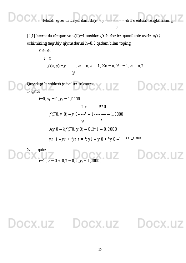 Misol. eyler usuli yordamida  у = у -------------- differentsial tenglamaning
у
[0,1] kesmada olingan va u(0)=1 boshlang’ich shartni qanotlantiruvchi  u(x) 
echimining taqribiy qiymatlarini h=0,2 qadam bilan toping.
Echish:
1 x
f  (x, у) =  у - - - - - - ;  a  =  о,  b  =  1, Xo = о, Уо = 1,  h  =  о,2
У
Quyidagi hisoblash jadvalini to'zamiz.
1- qator .
i=0, x
0  = 0,  y
0  = 1,0000
2   r 9*0
f   ( Г 0,  y   0) =  y   0 ----- 0
 =  1 ----- — = 1,0000
У 0 1
Ay 0 =  hf   ( Г 0, y 0) =  0 , 2*1  =  0,2000
yi +1 =  yi +  A
yi ,
  i =   0
; y1 = y 0 +  A
y 0  = 1
 +  0 , 2
  = 1 , 2 0 0 0
2- qator.
i=1 ,  r  = 0 + 0,2 = 0,2;  y
l  = 1,2000;
10 