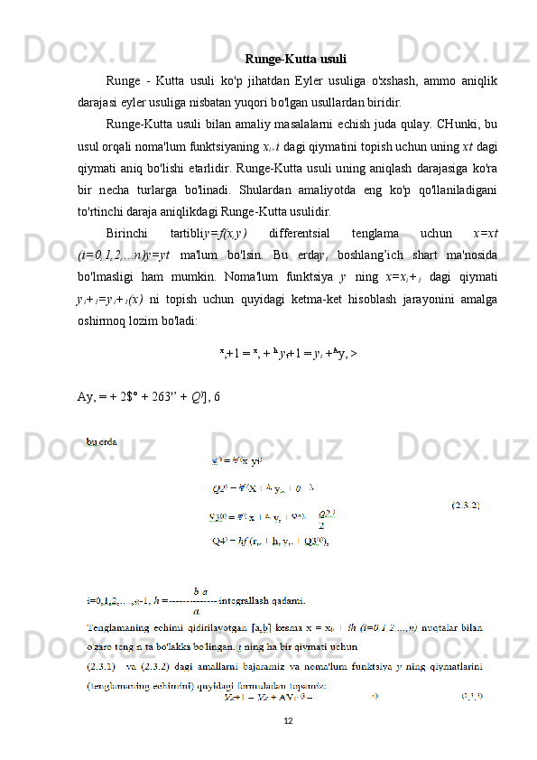 Runge-Kutta usuli
Runge   -   Kutta   usuli   ko'p   jihatdan   Eyler   usuliga   o'xshash,   ammo   aniqlik
darajasi eyler usuliga nisbatan yuqori bo'lgan usullardan biridir.
Runge-Kutta  usuli  bilan  amaliy  masalalarni   echish   juda  qulay.  CHunki,  bu
usul orqali noma'lum funktsiyaning  x
i+ i  dagi qiymatini topish uchun uning  xt  dagi
qiymati   aniq  bo'lishi  etarlidir.  Runge-Kutta  usuli  uning  aniqlash   darajasiga   ko'ra
bir   necha   turlarga   bo'linadi.   Shulardan   amaliyotda   eng   ko'p   qo'llaniladigani
to'rtinchi daraja aniqlikdagi Runge-Kutta usulidir.
Birinchi   tartibli y=f(x,y)   differentsial   tenglama   uchun   x=xt
(i=0,1,2,...n)y=yt   ma'lum   bo'lsin.   Bu   erda y
t   boshlang’ich   shart   ma'nosida
bo'lmasligi   ham   mumkin.   Noma'lum   funktsiya   y   ning   x=x
i +
1   dagi   qiymati
y
i +
1 =y
i +
1 (x)   ni   topish   uchun   quyidagi   ketma-ket   hisoblash   jarayonini   amalga
oshirmoq lozim bo'ladi:
x
,+1 =  x
, +  h
  y
t +1 =  y
t  + А
у, >
Ay, = + 2$° + 263'’ +  Q )
], 6
12 