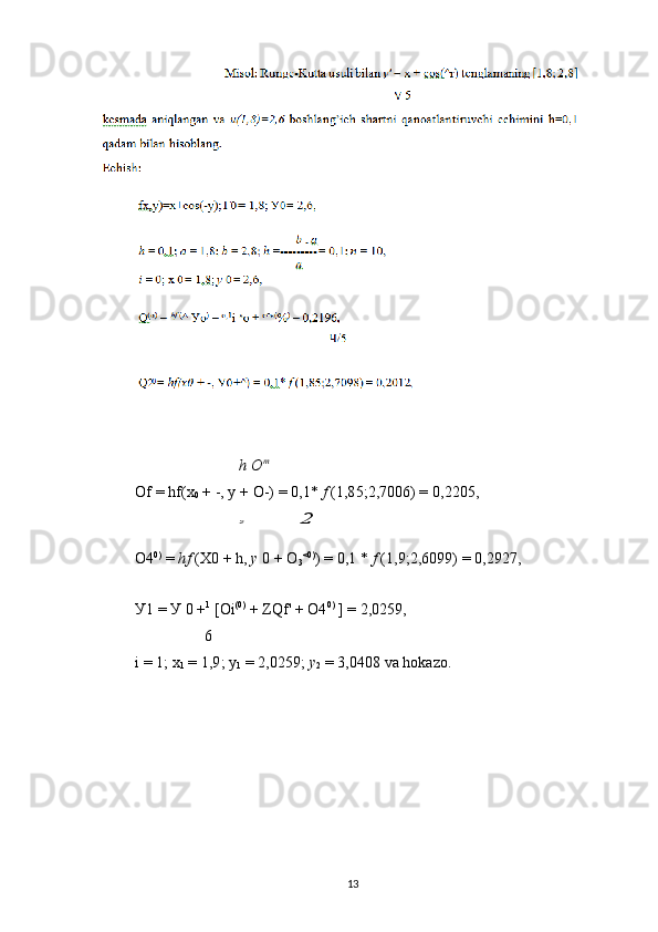 h O m
Of = hf(x
0  + -, y + O-) = 0,1*  f  (1,85;2,7006) = 0,2205,2	2
O4 0)
 =  hf  (Х 0  + h,  y   0  + O
3 <0)
) = 0,1 *  f  (1,9;2,6099) = 0,2927,
У1 = У 0 + 1
 [Oi (0)
 + ZQf' + O4 0)
 ] = 2,0259,
6
i = 1; x
1  = 1,9; y
1  = 2,0259;  y
2  = 3,0408 va hokazo.
13 