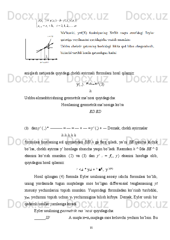 aniqlash natijasida quyidagi chekli ayirmali formulani hosil qilamiz:
y ( , ) .   y(,   
 ^ - *    ,)   
 (3)
h
Ushbu almashtirishning geometrik ma’nosi quyidagicha:
Hosilaning geometrik ma’nosiga ko’ra
ED ED
(3) dan  y '  ( , ) *  ——— = — = — + — =  y ' (,) +  —  Demak, chekli ayirmalar
h h h h h
formulasi hosilaning asl qiymatidan   BE /   h  ga farq qiladi, ya’ni   BE  qancha kichik
bo’lsa, chekli ayirma y’ hosilaga shuncha yaqin bo’ladi. Rasmdan  h  ^ 0da  BE  ^ 0
ekanini   ko’rish   mumkin.   (2)   va   (3)   dan   y '  
i   =   f (,,   y )   ekanini   hisobga   olib,
quyidagini hosil qilamiz:
y
 <
+ i * y
+ i +  h
 ■ f(
,.  у   ) (4)
Hosil   qilingan   (4)   formula   Eyler   usulining   asosiy   ishchi   formulasi   bo’lib,
uning   yordamida   tugun   nuqtalarga   mos   bo’lgan   differensial   tenglamaning   yt
xususiy   yechimlarini   topish   mumkin.   Yuqoridagi   formuladan   ko’rinib   turibdiki,
y
i+1   yechimni topish uchun y
t   yechimnigina bilish kifoya. Demak, Eyler usuli bir
qadamli usullar jumlasiga kiradi.
Eyler usulining  geometrik ma ’nosi  quyidagicha:
______ II/ A nuqta x=x
t  nuqtaga mos keluvchi yechim bo’lsin. Bu
15 