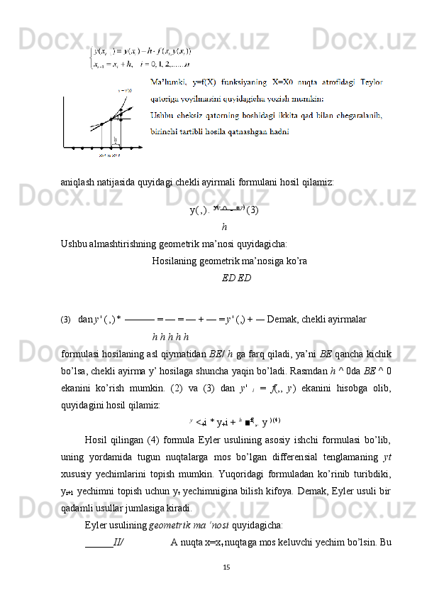 aniqlash natijasida quyidagi chekli ayirmali formulani hosil qilamiz:
y ( , ) .   y(,   
 ^ - *    ,)   
 (3)
h
Ushbu almashtirishning geometrik ma’nosi quyidagicha:
Hosilaning geometrik ma’nosiga ko’ra
ED ED
(3) dan  y '  ( , ) *  ——— = — = — + — =  y ' (,) +  —  Demak, chekli ayirmalar
h h h h h
formulasi hosilaning asl qiymatidan   BE /   h  ga farq qiladi, ya’ni   BE  qancha kichik
bo’lsa, chekli ayirma y’ hosilaga shuncha yaqin bo’ladi. Rasmdan  h  ^ 0da  BE  ^ 0
ekanini   ko’rish   mumkin.   (2)   va   (3)   dan   y '  
i   =   f (,,   y )   ekanini   hisobga   olib,
quyidagini hosil qilamiz:
y
 <
+ i * y
+ i +  h
 ■ f(
,.  у   ) (4)
Hosil   qilingan   (4)   formula   Eyler   usulining   asosiy   ishchi   formulasi   bo’lib,
uning   yordamida   tugun   nuqtalarga   mos   bo’lgan   differensial   tenglamaning   yt
xususiy   yechimlarini   topish   mumkin.   Yuqoridagi   formuladan   ko’rinib   turibdiki,
y
i+1   yechimni topish uchun y
t   yechimnigina bilish kifoya. Demak, Eyler usuli bir
qadamli usullar jumlasiga kiradi.
Eyler usulining  geometrik ma ’nosi  quyidagicha:
______ II/ A nuqta x=x
t  nuqtaga mos keluvchi yechim bo’lsin. Bu
15