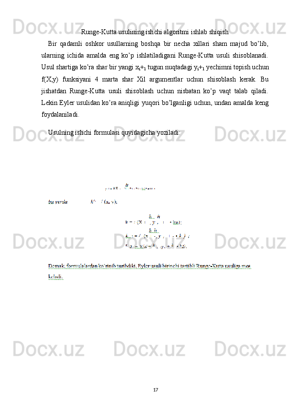 Runge-Kutta usulining ishchi algoritmi ishlab shiqish
Bir   qadamli   oshkor   usullarning   boshqa   bir   necha   xillari   sham   majud   bo’lib,
ularning   ichida   amalda   eng   ko’p   ishlatiladigani   Runge-Kutta   usuli   shisoblanadi.
Usul shartiga ko’ra shar bir yangi x
i +
1  tugun nuqtadagi y
i +
1  yechimni topish uchun
f(X,y)   funksiyani   4   marta   shar   Xil   argumentlar   uchun   shisoblash   kerak.   Bu
jishatdan   Runge-Kutta   usuli   shisoblash   uchun   nisbatan   ko’p   vaqt   talab   qiladi.
Lekin Eyler usulidan ko’ra aniqligi yuqori bo’lganligi uchun, undan amalda keng
foydalaniladi.
Usulning ishchi formulasi quyidagicha yoziladi:
17 
