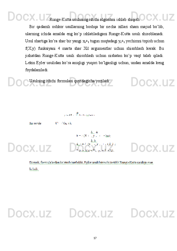 Runge-Kutta usulining ishchi algoritmi ishlab shiqish
Bir   qadamli   oshkor   usullarning   boshqa   bir   necha   xillari   sham   majud   bo’lib,
ularning   ichida   amalda   eng   ko’p   ishlatiladigani   Runge-Kutta   usuli   shisoblanadi.
Usul shartiga ko’ra shar bir yangi x
i +
1  tugun nuqtadagi y
i +
1  yechimni topish uchun
f(X,y)   funksiyani   4   marta   shar   Xil   argumentlar   uchun   shisoblash   kerak.   Bu
jishatdan   Runge-Kutta   usuli   shisoblash   uchun   nisbatan   ko’p   vaqt   talab   qiladi.
Lekin Eyler usulidan ko’ra aniqligi yuqori bo’lganligi uchun, undan amalda keng
foydalaniladi.
Usulning ishchi formulasi quyidagicha yoziladi:
17