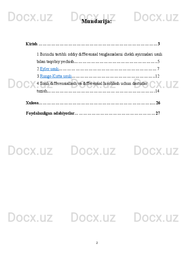 Mundarija:
Kirish …………………………………………………………………………3
1.Birinchi tartibli oddiy differensial tenglamalarni chekli ayirmalari usuli 
bilan taqribiy yechish ………………………………………………….. 5
2. Eyler usuli    …………………………………………………………… 7
3. Runge-Kutta usuli    ………………………………………………….. 12
4.Sonli differensiallash va differensial hisoblash uchun dasturlar 
tuzish …………………………………………………………………. 14
Xulosa……………………………………………………………………..…26
Foydalanilgan adabiyotlar…………………………………………………27
2 