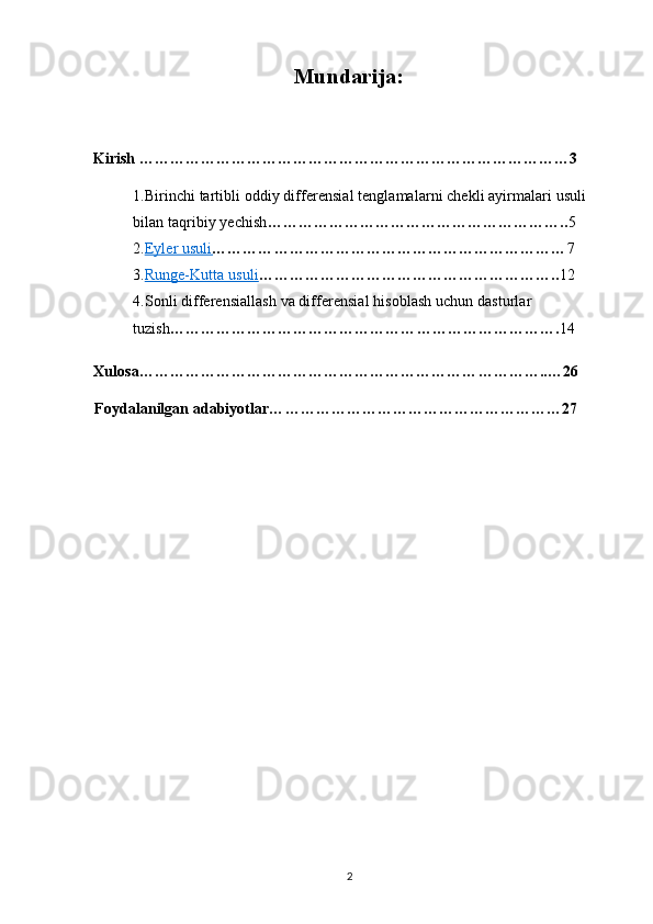 Mundarija:
Kirish …………………………………………………………………………3
1.Birinchi tartibli oddiy differensial tenglamalarni chekli ayirmalari usuli 
bilan taqribiy yechish ………………………………………………….. 5
2. Eyler usuli    …………………………………………………………… 7
3. Runge-Kutta usuli    ………………………………………………….. 12
4.Sonli differensiallash va differensial hisoblash uchun dasturlar 
tuzish …………………………………………………………………. 14
Xulosa……………………………………………………………………..…26
Foydalanilgan adabiyotlar…………………………………………………27
2