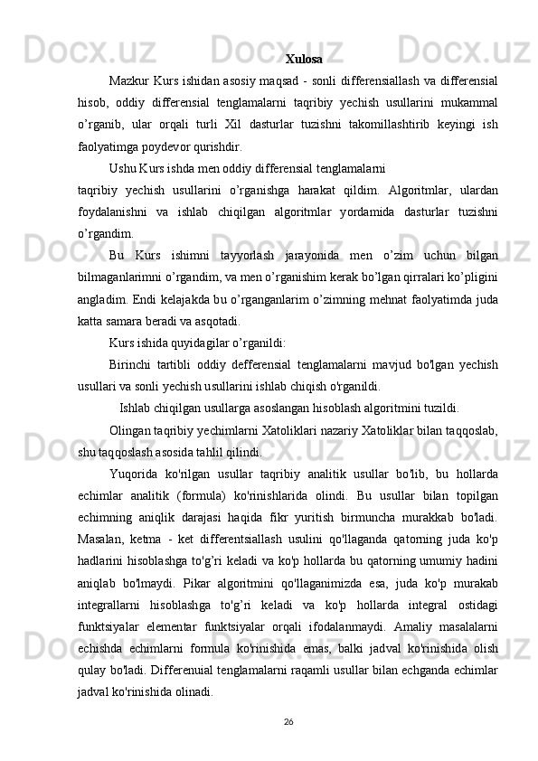 Xulosa
Mazkur  Kurs ishidan asosiy maqsad - sonli  differensiallash  va differensial
hisob,   oddiy   differensial   tenglamalarni   taqribiy   yechish   usullarini   mukammal
o’rganib,   ular   orqali   turli   Xil   dasturlar   tuzishni   takomillashtirib   keyingi   ish
faolyatimga poydevor qurishdir.
Ushu Kurs ishda men oddiy differensial tenglamalarni
taqribiy   yechish   usullarini   o’rganishga   harakat   qildim.   Algoritmlar,   ulardan
foydalanishni   va   ishlab   chiqilgan   algoritmlar   yordamida   dasturlar   tuzishni
o’rgandim.
Bu   Kurs   ishimni   tayyorlash   jarayonida   men   o’zim   uchun   bilgan
bilmaganlarimni o’rgandim, va men o’rganishim kerak bo’lgan qirralari ko’pligini
angladim.   Endi kelajakda bu o’rganganlarim o’zimning mehnat faolyatimda juda
katta samara beradi va asqotadi.
Kurs ishida quyidagilar o’rganildi:
Birinchi   tartibli   oddiy   defferensial   tenglamalarni   mavjud   bo'lgan   yechish
usullari va sonli yechish usullarini ishlab chiqish o'rganildi.
Ishlab chiqilgan usullarga asoslangan hisoblash algoritmini tuzildi.
Olingan taqribiy yechimlarni Xatoliklari nazariy Xatoliklar bilan taqqoslab,
shu taqqoslash asosida tahlil qilindi.
Yuqorida   ko'rilgan   usullar   taqribiy   analitik   usullar   bo'lib,   bu   hollarda
echimlar   analitik   (formula)   ko'rinishlarida   olindi.   Bu   usullar   bilan   topilgan
echimning   aniqlik   darajasi   haqida   fikr   yuritish   birmuncha   murakkab   bo'ladi.
Masalan,   ketma   -   ket   differentsiallash   usulini   qo'llaganda   qatorning   juda   ko'p
hadlarini hisoblashga  to'g’ri keladi  va ko'p hollarda bu qatorning umumiy hadini
aniqlab   bo'lmaydi.   Pikar   algoritmini   qo'llaganimizda   esa,   juda   ko'p   murakab
integrallarni   hisoblashga   to'g’ri   keladi   va   ko'p   hollarda   integral   ostidagi
funktsiyalar   elementar   funktsiyalar   orqali   ifodalanmaydi.   Amaliy   masalalarni
echishda   echimlarni   formula   ko'rinishida   emas,   balki   jadval   ko'rinishida   olish
qulay bo'ladi. Differenuial tenglamalarni raqamli usullar bilan echganda echimlar
jadval ko'rinishida olinadi.
26 