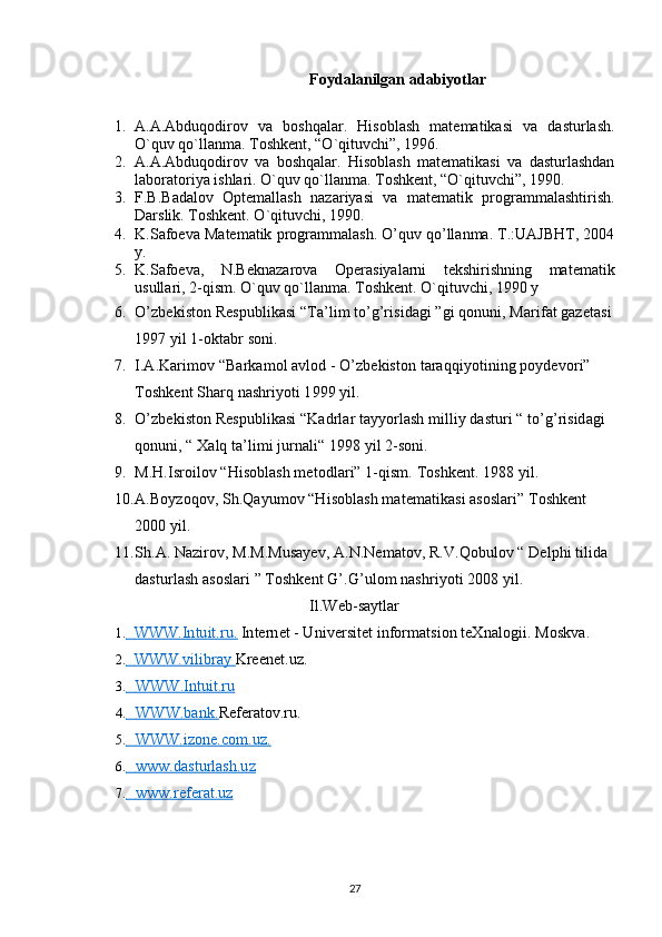 Foydalanilgan adabiyotlar 
1. A.A.Abduqodirov   va   boshqalar.   Hisoblash   matematikasi   va   dasturlash.
O`quv qo`llanma. Toshkent, “O`qituvchi”, 1996.
2. A.A.Abduqodirov   va   boshqalar.   Hisoblash   matematikasi   va   dasturlashdan
laboratoriya ishlari. O`quv qo`llanma. Toshkent, “O`qituvchi”, 1990.
3. F.B.Badalov   Optemallash   nazariyasi   va   matematik   programmalashtirish.
Darslik. Toshkent. O`qituvchi, 1990.
4. K.Safoeva Matematik programmalash. O’quv qo’llanma. T.:UAJBHT, 2004
y.
5. K.Safoeva,   N.Beknazarova   Operasiyalarni   tekshirishning   matematik
usullari, 2-qism. O`quv qo`llanma. Toshkent. O`qituvchi, 1990 y
6. O’zbekiston Respublikasi “Ta’lim to’g’risidagi ”gi qonuni, Marifat gazetasi
1997 yil 1-oktabr soni.
7. I.A.Karimov “Barkamol avlod - O’zbekiston taraqqiyotining poydevori” 
Toshkent Sharq nashriyoti 1999 yil.
8. O’zbekiston Respublikasi “Kadrlar tayyorlash milliy dasturi “ to’g’risidagi 
qonuni, “ Xalq ta’limi jurnali“ 1998 yil 2-soni.
9. M.H.Isroilov “Hisoblash metodlari” 1-qism. Toshkent. 1988 yil.
10. A.Boyzoqov, Sh.Qayumov “Hisoblash matematikasi asoslari” Toshkent 
2000 yil.
11. Sh.A. Nazirov, M.M.Musayev, A.N.Nematov, R.V.Qobulov “ Delphi tilida 
dasturlash asoslari ” Toshkent G’.G’ulom nashriyoti 2008 yil.
Il.Web-saytlar
1.           WWW.Intuit.ru.          Internet - Universitet informatsion teXnalogii.  Moskva.
2.           WWW.vilibray          Kreenet.uz.
3.             WWW.Intuit.ru   
4.             WWW.bank.         Referatov.ru.
5.             WWW.izone.com.uz.   
6.             www.dasturlash.uz   
7.             www.referat.uz   
27 