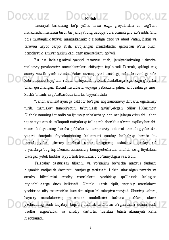 Kirish
Insoniyat   tarixining   ko‘p   yillik   tarixi   ezgu   g‘oyalardan   va   sog‘lom
mafkuradan mahrum biror bir jamiyatning uzoqqa bora olmasligini ko‘rsatdi. Shu
bois   mustaqillik   tufayli   mamlakatimiz   o‘z   oldiga   ozod   va   obod   Vatan,   Erkin   va
farovon   hayot   barpo   etish,   rivojlangan   mamlakatlar   qatoridan   o‘rin   olish,
demokratik jamiyat qurish kabi ezgu maqsadlarni qo‘ydi.
Bu   esa   kelajagimizni   yaqqol   tasavvur   etish,   jamiyatimizning   ijtimoiy-
ma’naviy   poydevorini   mustahkamlash   ehtiyojini   tug‘diradi.   Demak,   galdagi   eng
asosiy   vazifa:   yosh   avlodni   Vatan   ravnaqi,   yurt   tinchligi,   xalq   farovonligi   kabi
kabi olijanob tuyg‘ular ruhida tarbiyalash, yuksak fazilatlarga ega, ezgu g‘oyalar
bilan   qurollangan,   Komil   insonlarni   voyaga   yetkazish,   jahon   andozalariga   mos,
kuchli bilimli, raqobatbardosh kadrlar tayyorlashdir.
“Jahon sivilizatsiyasiga dahldor bo‘lgan eng zamonaviy ilmlarni egallamay
turib,   mamlakat   taraqqiyotini   ta’minlash   qiyin”,-degan   edilar   I.Karimov.
O‘zbekistonning iqtisodiy va ijtimoiy sohalarda yuqori natijalarga erishishi, jahon
iqtisodiy tizimida to‘laqonli natijalarga to‘laqonli sheriklik o‘rnini egallay borishi,
inson   faoliyatining   barcha   jabhalarida   zamonaviy   axborot   texnologiyalaridan
yuqori   darajada   foydalanishning   ko‘lamlari   qanday   bo‘lishiga   hamda   bu
texnologiyalar   ijtimoiy   mehnat   samaradorligining   oshishida   qanday   rol
o‘ynashiga bog‘liq. Demak, zamonaviy kompyuterlardan amalda keng foydalana
oladigan yetuk kadrlar tayyorlash kechiktirib bo‘lmaydigan vazifadir.
Talabalar   dasturlash   tillarini   va   yo‘nalish   bo‘yicha   maxsus   fanlarni
o‘rganish   natijasida   dasturchi   darajasiga   yetishadi.   Lekin,   ular   olgan   nazariy   va
amaliy   bilimlarini   amaliy   masalalarni   yechishga   qo‘llashda   ko‘pgina
qiyinchiliklarga   duch   kelishadi.   Chunki   ularda   tipik,   taqribiy   masalalarni
yechishda   oliy   matematika   kursidan   olgan   bilimlargina   mavjud.   Shuning   uchun,
hayotiy   masalalarning   matematik   modellarini   tushuna   olishlari,   ularni
yechishning   sonli-taqribiy,   taqribiy-analitik   usullarini   o‘rganishlari   uchun   sonli
usullar,   algoritmlar   va   amaliy   dasturlar   tuzishni   bilish   ahamiyati   katta
hisoblanadi.
3