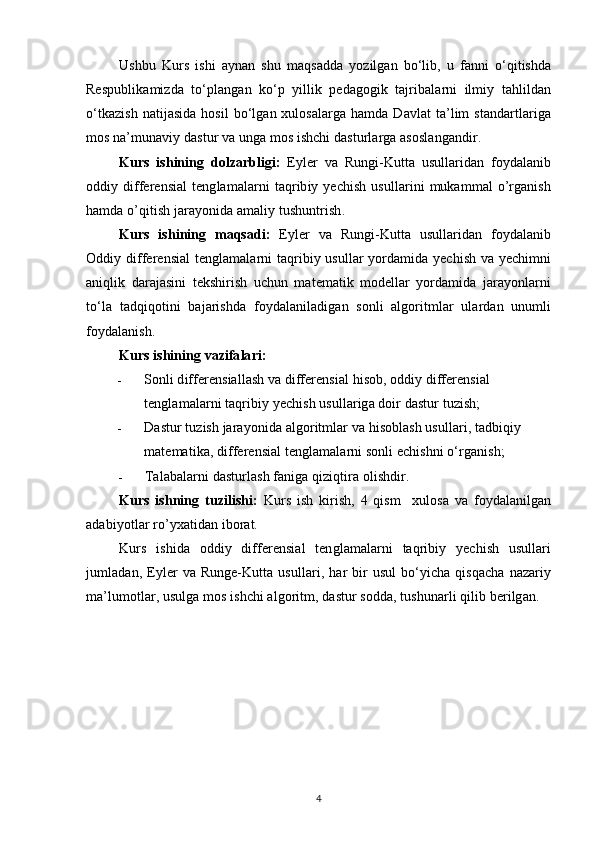Ushbu   Kurs   ishi   aynan   shu   maqsadda   yozilgan   bo‘lib,   u   fanni   o‘qitishda
Respublikamizda   to‘plangan   ko‘p   yillik   pedagogik   tajribalarni   ilmiy   tahlildan
o‘tkazish  natijasida  hosil  bo‘lgan xulosalarga hamda Davlat  ta’lim standartlariga
mos na’munaviy dastur va unga mos ishchi dasturlarga asoslangandir.
Kurs   ishining   dolzarbligi:   Eyler   va   Rungi-Kutta   usullaridan   foydalanib
oddiy differensial   tenglamalarni  taqribiy  yechish  usullarini   mukammal   o’rganish
hamda o’qitish jarayonida amaliy tushuntrish.
Kurs   ishining   maqsadi:   Eyler   va   Rungi-Kutta   usullaridan   foydalanib
Oddiy differensial tenglamalarni taqribiy usullar yordamida yechish va yechimni
aniqlik   darajasini   tekshirish   uchun   matematik   modellar   yordamida   jarayonlarni
to‘la   tadqiqotini   bajarishda   foydalaniladigan   sonli   algoritmlar   ulardan   unumli
foydalanish. 
Kurs ishining vazifalari:
- Sonli differensiallash va differensial hisob, oddiy differensial 
tenglamalarni taqribiy yechish usullariga doir dastur tuzish;
- Dastur tuzish jarayonida algoritmlar va hisoblash usullari, tadbiqiy 
matematika, differensial tenglamalarni sonli echishni o‘rganish;
- Talabalarni dasturlash faniga qiziqtira olishdir.
Kurs   ishning   tuzilishi:   Kurs   ish   kirish,   4   qism     xulosa   va   foydalanilgan
adabiyotlar ro’yxatidan iborat.
Kurs   ishida   oddiy   differensial   tenglamalarni   taqribiy   yechish   usullari
jumladan,  Eyler  va  Runge-Kutta  usullari,  har   bir  usul  bo‘yicha  qisqacha   nazariy
ma’lumotlar, usulga mos ishchi algoritm, dastur sodda, tushunarli qilib berilgan.
4 