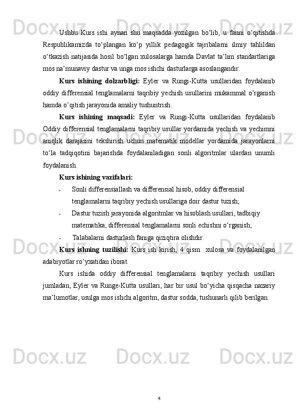 Ushbu   Kurs   ishi   aynan   shu   maqsadda   yozilgan   bo‘lib,   u   fanni   o‘qitishda
Respublikamizda   to‘plangan   ko‘p   yillik   pedagogik   tajribalarni   ilmiy   tahlildan
o‘tkazish  natijasida  hosil  bo‘lgan xulosalarga hamda Davlat  ta’lim standartlariga
mos na’munaviy dastur va unga mos ishchi dasturlarga asoslangandir.
Kurs   ishining   dolzarbligi:   Eyler   va   Rungi-Kutta   usullaridan   foydalanib
oddiy differensial   tenglamalarni  taqribiy  yechish  usullarini   mukammal   o’rganish
hamda o’qitish jarayonida amaliy tushuntrish.
Kurs   ishining   maqsadi:   Eyler   va   Rungi-Kutta   usullaridan   foydalanib
Oddiy differensial tenglamalarni taqribiy usullar yordamida yechish va yechimni
aniqlik   darajasini   tekshirish   uchun   matematik   modellar   yordamida   jarayonlarni
to‘la   tadqiqotini   bajarishda   foydalaniladigan   sonli   algoritmlar   ulardan   unumli
foydalanish. 
Kurs ishining vazifalari:
- Sonli differensiallash va differensial hisob, oddiy differensial 
tenglamalarni taqribiy yechish usullariga doir dastur tuzish;
- Dastur tuzish jarayonida algoritmlar va hisoblash usullari, tadbiqiy 
matematika, differensial tenglamalarni sonli echishni o‘rganish;
- Talabalarni dasturlash faniga qiziqtira olishdir.
Kurs   ishning   tuzilishi:   Kurs   ish   kirish,   4   qism     xulosa   va   foydalanilgan
adabiyotlar ro’yxatidan iborat.
Kurs   ishida   oddiy   differensial   tenglamalarni   taqribiy   yechish   usullari
jumladan,  Eyler  va  Runge-Kutta  usullari,  har   bir  usul  bo‘yicha  qisqacha   nazariy
ma’lumotlar, usulga mos ishchi algoritm, dastur sodda, tushunarli qilib berilgan.
4