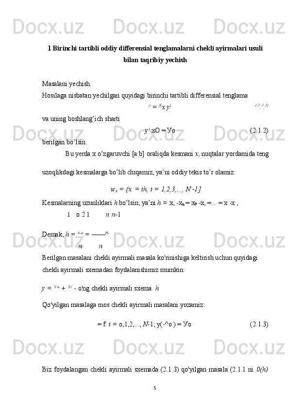 1 Birinchi tartibli oddiy differensial tenglamalarni chekli ayirmalari usuli
bilan taqribiy yechish
Masalani yechish:
Hosilaga nisbatan yechilgan quyidagi birinchi tartibli differensial tenglama
y
 =  f(
x y ) ( 2
. 1
. 1)
va uning boshlang’ich sharti
y (
 xO =  Уо (2.1.2)
berilgan bo’lsin.
Bu yerda x o’zgaruvchi [a:b] oraliqda kesmani  x
t  nuqtalar yordamida teng
uzoqlikdagi kesmalarga bo’lib chiqamiz, ya’ni oddiy tekis to’r olamiz:
w
h  =  {x. =  ih, i = 1,2,3 ,...,  N  -1]
Kesmalarning uzunliklari  h  bo’lsin, ya’ni  h =  x, -x
n  = x
9  -x, =...  = x -x ,
1 о 2 1 n n- 1
Demak,  h =  b-a
 =  ——^
n n
Berilgan masalani chekli ayirmali masala ko'rinishiga keltirish uchun quyidagi 
chekli ayirmali sxemadan foydalanishimiz mumkin:
y =  Ум
 +  Уг
 - o'ng chekli ayirmali sxema.  h
Qo'yilgan masalaga mos chekli ayirmali masalani yozamiz:
= f.  i =   о , 1 , 2 ,...,  N - 1 ;  у (-^ о  ) =  Уо (2.1.3)
Biz foydalangan chekli ayirmali  sxemada (2.1.3)  qo'yilgan masala (2.1.1 ni   0(h)
5 