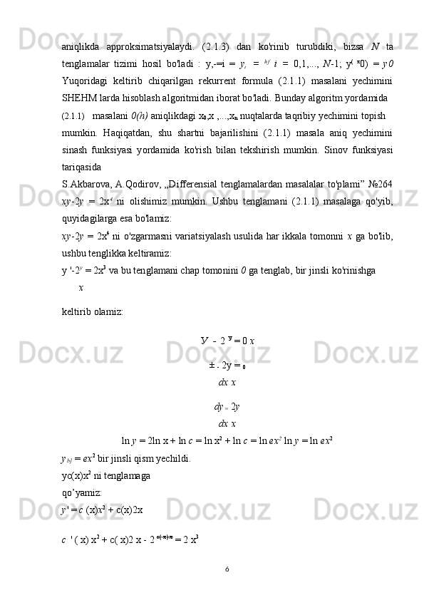 aniqlikda   approksimatsiyalaydi.   (2.1.3)   dan   ko'rinib   turubdiki,   bizsa   N   ta
tenglamalar   tizimi   hosil   bo'ladi   :   y,-=i   =   у,   =   hf
  i   =   0,1,...,   N -1;   y (   x
0 )   =   y 0
Yuqoridagi   keltirib   chiqarilgan   rekurrent   formula   (2.1.1)   masalani   yechimini
SHEHM larda hisoblash algoritmidan iborat bo'ladi.  Bunday algoritm yordamida
(2.1.1) masalani  0(h)  aniqlikdagi x
0 ,x ,...,x
n  nuqtalarda taqribiy yechimini topish
mumkin.   Haqiqatdan,   shu   shartni   bajarilishini   (2.1.1)   masala   aniq   yechimini
sinash   funksiyasi   yordamida   ko'rish   bilan   tekshirish   mumkin.   Sinov   funksiyasi
tariqasida
S.Akbarova, A.Qodirov, „Differensial  tenglamalardan masalalar  to'plami” №264
xy -2 y   =   2x 4
  ni   olishimiz   mumkin.   Ushbu   tenglamani   (2.1.1)   masalaga   qo'yib,
quyidagilarga esa bo'lamiz:
xy -2 y   = 2x 4
  ni o'zgarmasni variatsiyalash usulida har ikkala tomonni   x   ga bo'lib,
ushbu tenglikka keltiramiz:
y '-2 y
 = 2x 3
 va bu tenglamani chap tomonini  0  ga tenglab, bir jinsli ko'rinishga
x
keltirib olamiz:
У   -  2  У
 = 0  x
±  
-  2y = 
0
dx x
dy
=   2 y
dx x
ln  y  = 2ln x + ln  c  = ln x 2
 + ln  c  = ln  ex 2
  ln  y  = ln  ex 2
y
b]  =  ex 2
 bir jinsli qism yechildi.
yc(x)x 2
 ni tenglamaga 
qo’yamiz:
y ' =  c  (x) x 2
 + c(x)2x
c  ' ( x) x 2
 + c( x)2 x - 2  c( x) x   
 = 2 x 3
6 