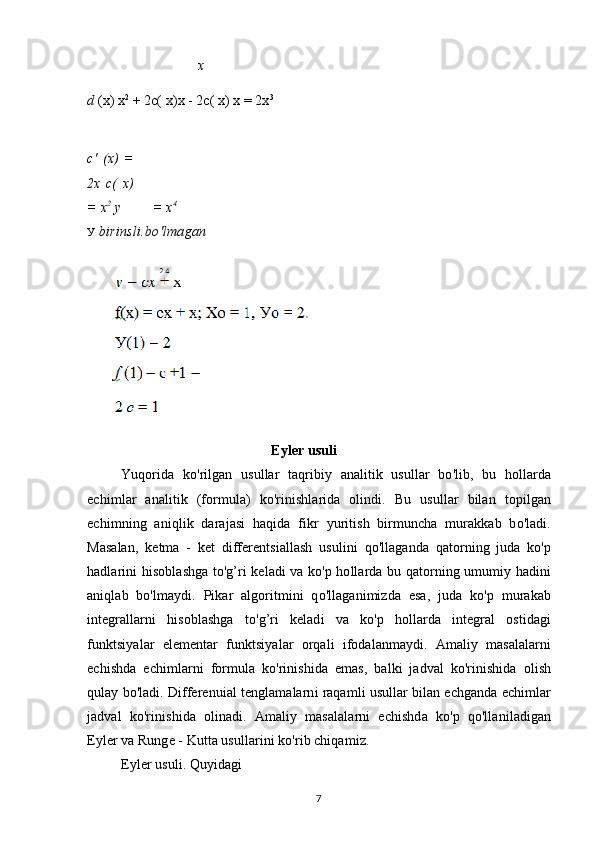 x
d  (x) x 2
 + 2c( x)x - 2c( x) x = 2x 3
c'   ( x )   =
2 x   c(   x)
= x 2
  у = x 4
У  birinsli.bo'lmagan
Eyler usuli
Yuqorida   ko'rilgan   usullar   taqribiy   analitik   usullar   bo'lib,   bu   hollarda
echimlar   analitik   (formula)   ko'rinishlarida   olindi.   Bu   usullar   bilan   topilgan
echimning   aniqlik   darajasi   haqida   fikr   yuritish   birmuncha   murakkab   bo'ladi.
Masalan,   ketma   -   ket   differentsiallash   usulini   qo'llaganda   qatorning   juda   ko'p
hadlarini hisoblashga to'g’ri keladi va ko'p hollarda bu qatorning umumiy hadini
aniqlab   bo'lmaydi.   Pikar   algoritmini   qo'llaganimizda   esa,   juda   ko'p   murakab
integrallarni   hisoblashga   to'g’ri   keladi   va   ko'p   hollarda   integral   ostidagi
funktsiyalar   elementar   funktsiyalar   orqali   ifodalanmaydi.   Amaliy   masalalarni
echishda   echimlarni   formula   ko'rinishida   emas,   balki   jadval   ko'rinishida   olish
qulay bo'ladi. Differenuial tenglamalarni raqamli usullar bilan echganda echimlar
jadval   ko'rinishida   olinadi.   Amaliy   masalalarni   echishda   ko'p   qo'llaniladigan
Eyler va Runge - Kutta usullarini ko'rib chiqamiz.
Eyler usuli. Quyidagi
7 