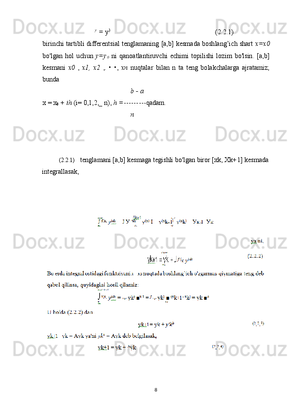 y
 =  y )
( 2 . 2 . 1 )
birinchi tartibli differentsial tenglamaning [a,b] kesmada boshlang’ich shart  x=x 0
bo'lgan   hol   uchun   y=y
0   ni   qanoatlantiruvchi   echimi   topilishi   lozim   bo'lsin.   [a,b]
kesmani   x0   ,   x1,   x2   ,.   •   •,   xn   nuqtalar   bilan   n   ta   teng   bolakchalarga   ajratamiz;
bunda
b - a
х  = x
0  +  ih  (i= 0,1,2,_ n),  h = --------- qadam.
n
(2.2.1) tenglamani [a,b] kesmaga tegishli bo'lgan biror [xk, Xk+ 1 ] kesmada
integrallasak,
8 