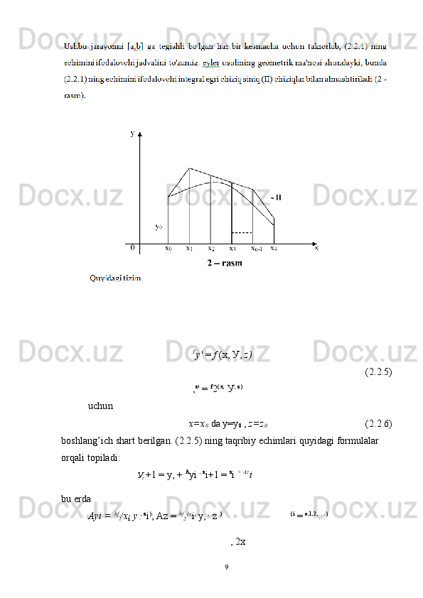 Г
у ' =  f  (x, У,  z )
(2.2.5)
, z
'  =  f
2 ( x,
 У , z)
 
uchun
x=x
0  da y=y
0  ,  z=z
0 (2.2.6)
boshlang’ich shart berilgan. (2.2.5) ning taqribiy echimlari quyidagi formulalar 
orqali topiladi:
У , +1 = у, +  A
yi  , z
i+1 =  z
i  +  Az
i
bu erda
Ayi =  hf
l (
x
i ,
  y . , z
i )
; Az =  hf
2 (x
i ,
  у ,  ,
 z  ) (i
 =  о ,1,2,
... )
,  2x
9 