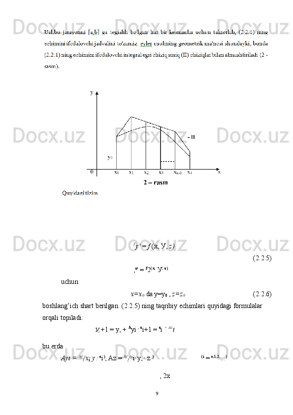 Г
у ' =  f  (x, У,  z )
(2.2.5)
, z
'  =  f
2 ( x,
 У , z)
 
uchun
x=x
0  da y=y
0  ,  z=z
0 (2.2.6)
boshlang’ich shart berilgan. (2.2.5) ning taqribiy echimlari quyidagi formulalar 
orqali topiladi:
У , +1 = у, +  A
yi  , z
i+1 =  z
i  +  Az
i
bu erda
Ayi =  hf
l (
x
i ,
  y . , z
i )
; Az =  hf
2 (x
i ,
  у ,  ,
 z  ) (i
 =  о ,1,2,
... )
,  2x
9