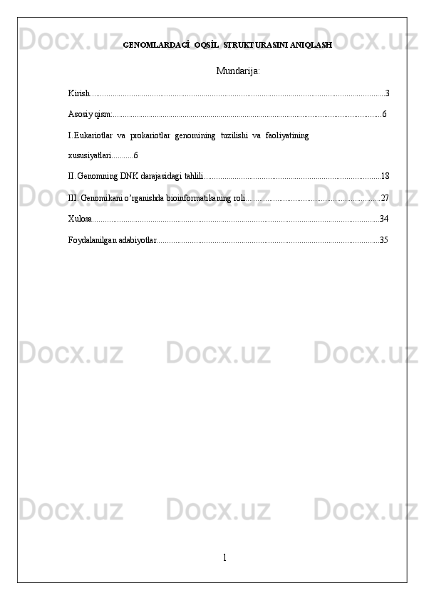 1GENOMLARDAGİ  OQSİL  STRUKTURASINI ANIQLASH
Mundarija :
Kirish............................................................................................................................................... 3
Asosiy   qism:....................................................................................................................................... 6
I. Eukariotlar   va   prokariotlar   genomining   tuzilishi   va   faoliyatining 
xususiyatlari........... 6
II. Genomning   DNK   darajasidagi   tahlili...................................................................................... 18
III. Genomikani   o’rganishda   bioinformatikaning   roli.................................................................... 27
Xulosa........................................................................................................................................... 34
Foydalanilgan   adabiyotlar............................................................................................................ 35 