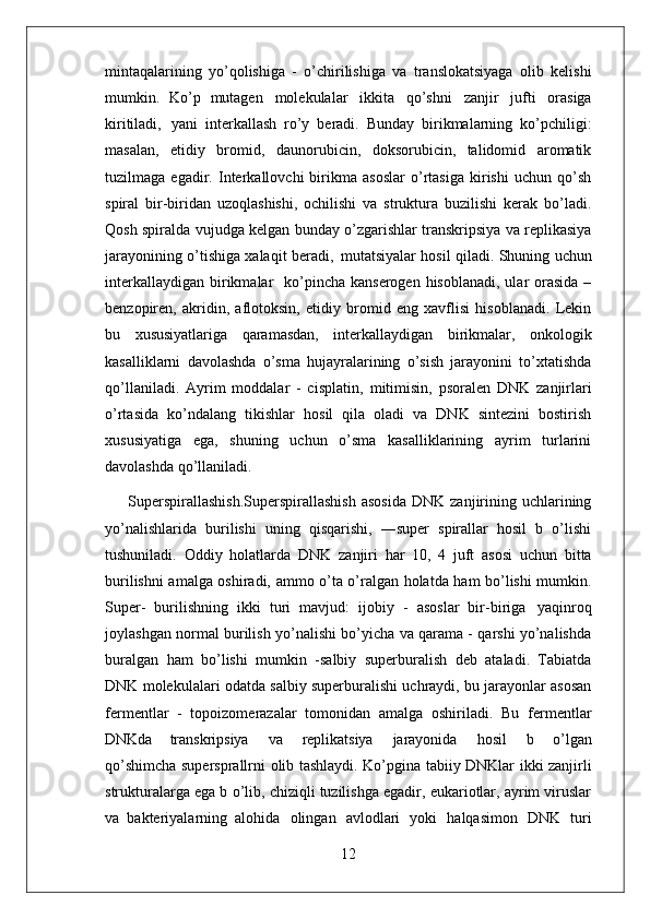 12mintaqalarining   yo’qolishiga   -   o’chirilishiga   va   translokatsiyaga   olib   kelishi
mumkin.   Ko’p   mutagen   molekulalar   ikkita   qo’shni   zanjir   jufti   orasiga
kiritiladi,   yani   interkallash   ro’y   beradi.   Bunday   birikmalarning   ko’pchiligi:
masalan,   etidiy   bromid,   daunorubicin,   doksorubicin,   talidomid   aromatik
tuzilmaga   egadir.   Interkallovchi   birikma   asoslar   o’rtasiga   kirishi   uchun   qo’sh
spiral   bir-biridan   uzoqlashishi,   ochilishi   va   struktura   buzilishi   kerak   bo’ladi.
Qosh spiralda vujudga kelgan bunday o’zgarishlar transkripsiya va replikasiya
jarayonining o’tishiga xalaqit   beradi,   mutatsiyalar   hosil   qiladi.   Shuning   uchun
interkallaydigan   birikmalar    ko’pincha  kanserogen hisoblanadi,  ular  orasida  –
benzopiren,   akridin,   aflotoksin,   etidiy   bromid   eng   xavflisi   hisoblanadi.   Lekin
bu   xususiyatlariga   qaramasdan,   interkallaydigan   birikmalar,   onkologik
kasalliklarni   davolashda   o’sma   hujayralarining   o’sish   jarayonini   to’xtatishda
qo’llaniladi.   Ayrim   moddalar   -   cisplatin,   mitimisin,   psoralen   DNK   zanjirlari
o’rtasida   ko’ndalang   tikishlar   hosil   qila   oladi   va   DNK   sintezini   bostirish
xususiyatiga   ega,   shuning   uchun   o’sma   kasalliklarining   ayrim   turlarini
davolashda qo’llaniladi.
Superspirallashish.Superspirallashish  asosida  DNK   zanjirining  uchlarining
yo’nalishlarida   burilishi   uning   qisqarishi,   ―super   spirallar   hosil   b   o’lishi
tushuniladi.   Oddiy   holatlarda   DNK   zanjiri   har   10,   4   juft   asosi   uchun   bitta
burilishni amalga oshiradi, ammo o’ta o’ralgan holatda ham bo’lishi mumkin.
Super-   burilishning   ikki   turi   mavjud:   ijobiy   -   asoslar   bir-biriga   yaqinroq
joylashgan normal burilish yo’nalishi bo’yicha va qarama - qarshi yo’nalishda
buralgan   ham   bo’lishi   mumkin   -salbiy   superburalish   deb   ataladi.   Tabiatda
DNK molekulalari odatda salbiy superburalishi uchraydi, bu jarayonlar asosan
fermentlar   -   topoizomerazalar   tomonidan   amalga   oshiriladi.   Bu   fermentlar
DNKda   transkripsiya   va   replikatsiya   jarayonida   hosil   b   o’lgan
qo’shimcha supersprallrni   olib   tashlaydi.   Ko’pgina   tabiiy   DNKlar   ikki   zanjirli
strukturalarga   ega b o’lib, chiziqli tuzilishga egadir, eukariotlar, ayrim viruslar
va   bakteriyalarning   alohida   olingan   avlodlari   yoki   halqasimon   DNK   turi 