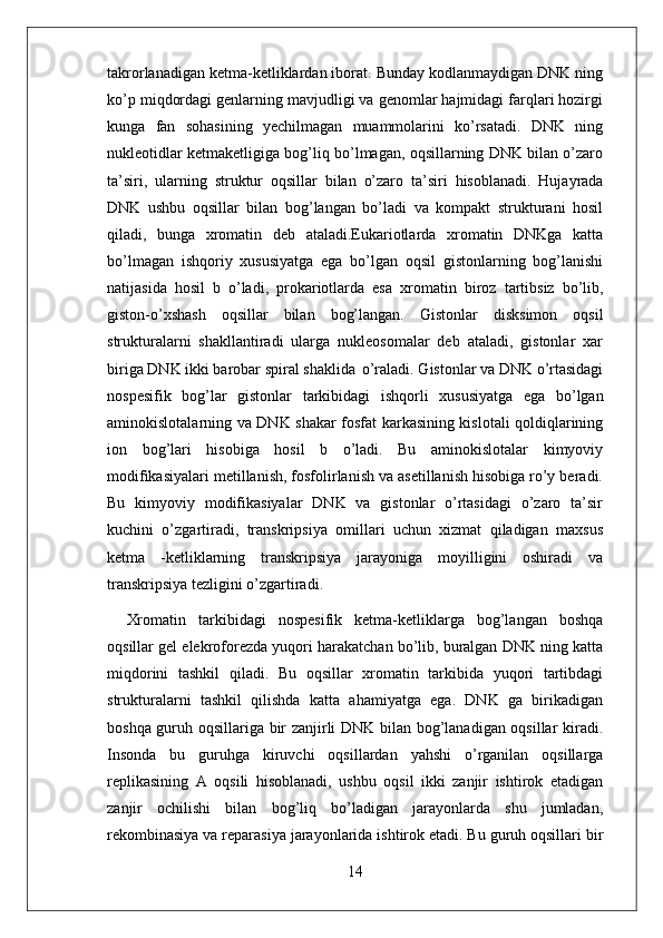 14takrorlanadigan ketma-ketliklardan iborat. Bunday kodlanmaydigan DNK ning
ko’p miqdordagi genlarning mavjudligi va genomlar hajmidagi farqlari hozirgi
kunga   fan   sohasining   yechilmagan   muammolarini   ko’rsatadi.   DNK   ning
nukleotidlar ketmaketligiga bog’liq bo’lmagan, oqsillarning DNK bilan o’zaro
ta’siri,   ularning   struktur   oqsillar   bilan   o’zaro   ta’siri   hisoblanadi.   Hujayrada
DNK   ushbu   oqsillar   bilan   bog’langan   bo’ladi   va   kompakt   strukturani   hosil
qiladi,   bunga   xromatin   deb   ataladi.Eukariotlarda   xromatin   DNKga   katta
bo’lmagan   ishqoriy   xususiyatga   ega   bo’lgan   oqsil   gistonlarning   bog’lanishi
natijasida   hosil   b   o’ladi,   prokariotlarda   esa   xromatin   biroz   tartibsiz   bo’lib,
giston-o’xshash   oqsillar   bilan   bog’langan.   Gistonlar   disksimon   oqsil
strukturalarni   shakllantiradi   ularga   nukleosomalar   deb   ataladi,   gistonlar   xar
biriga DNK ikki barobar spiral shaklida   o’raladi. Gistonlar va DNK o’rtasidagi
nospesifik   bog’lar   gistonlar   tarkibidagi   ishqorli   xususiyatga   ega   bo’lgan
aminokislotalarning va DNK shakar fosfat karkasining kislotali qoldiqlarining
ion   bog’lari   hisobiga   hosil   b   o’ladi.   Bu   aminokislotalar   kimyoviy
modifikasiyalari metillanish, fosfolirlanish va asetillanish hisobiga ro’y beradi.
Bu   kimyoviy   modifikasiyalar   DNK   va   gistonlar   o’rtasidagi   o’zaro   ta’sir
kuchini   o’zgartiradi,   transkripsiya   omillari   uchun   xizmat   qiladigan   maxsus
ketma   -ketliklarning   transkripsiya   jarayoniga   moyilligini   oshiradi   va
transkripsiya tezligini o’zgartiradi.
Xromatin   tarkibidagi   nospesifik   ketma-ketliklarga   bog’langan   boshqa
oqsillar gel elekroforezda yuqori harakatchan bo’lib, buralgan DNK ning katta
miqdorini   tashkil   qiladi.   Bu   oqsillar   xromatin   tarkibida   yuqori   tartibdagi
strukturalarni   tashkil   qilishda   katta   ahamiyatga   ega.   DNK   ga   birikadigan
boshqa guruh oqsillariga bir zanjirli DNK bilan bog’lanadigan oqsillar kiradi.
Insonda   bu   guruhga   kiruvchi   oqsillardan   yahshi   o’rganilan   oqsillarga
replikasining   A   oqsili   hisoblanadi,   ushbu   oqsil   ikki   zanjir   ishtirok   etadigan
zanjir   ochilishi   bilan   bog’liq   bo’ladigan   jarayonlarda   shu   jumladan,
rekombinasiya va reparasiya jarayonlarida ishtirok etadi. Bu guruh oqsillari bir 