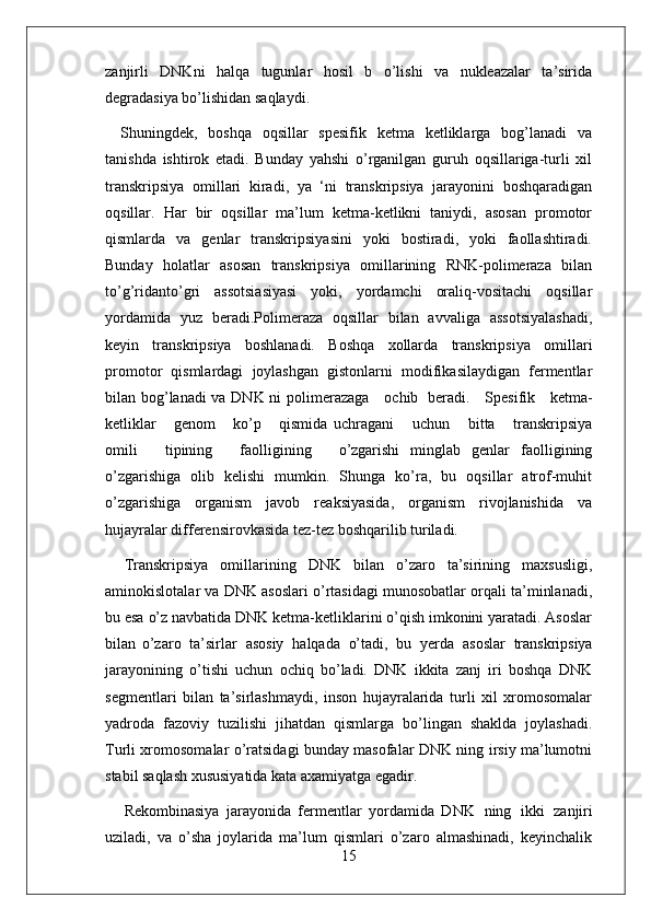 15zanjirli   DNKni   halqa   tugunlar   hosil   b   o’lishi   va   nukleazalar   ta’sirida
degradasiya bo’lishidan saqlaydi.
Shuningdek,   boshqa   oqsillar   spesifik   ketma   ketliklarga   bog’lanadi   va
tanishda   ishtirok   etadi.   Bunday   yahshi   o’rganilgan   guruh   oqsillariga-turli   xil
transkripsiya   omillari   kiradi,   ya   ‘ni   transkripsiya   jarayonini   boshqaradigan
oqsillar.   Har   bir   oqsillar   ma’lum   ketma-ketlikni   taniydi,   asosan   promotor
qismlarda   va   genlar   transkripsiyasini   yoki   bostiradi,   yoki   faollashtiradi.
Bunday   holatlar   asosan   transkripsiya   omillarining   RNK-polimeraza   bilan
to’g’ridanto’gri   assotsiasiyasi   yoki,   yordamchi   oraliq-vositachi   oqsillar
yordamida   yuz   beradi.Polimeraza   oqsillar   bilan   avvaliga   assotsiyalashadi,
keyin   transkripsiya   boshlanadi.   Boshqa   xollarda   transkripsiya   omillari
promotor   qismlardagi   joylashgan   gistonlarni   modifikasilaydigan   fermentlar
bilan bog’lanadi va DNK ni polimerazaga     ochib   beradi.     Spesifik     ketma-
ketliklar     genom     ko’p     qismida   uchragani     uchun     bitta     transkripsiya
omili     tipining     faolligining     o’zgarishi   minglab   genlar   faolligining
o’zgarishiga   olib   kelishi   mumkin.   Shunga   ko’ra,   bu   oqsillar   atrof-muhit
o’zgarishiga   organism   javob   reaksiyasida,   organism   rivojlanishida   va
hujayralar differensirovkasida tez-tez boshqarilib turiladi.
Transkripsiya   omillarining   DNK   bilan   o’zaro   ta’sirining   maxsusligi,
aminokislotalar va DNK asoslari o’rtasidagi munosobatlar orqali ta’minlanadi,
bu esa o’z navbatida DNK ketma-ketliklarini o’qish imkonini yaratadi. Asoslar
bilan   o’zaro   ta’sirlar   asosiy   halqada   o’tadi,   bu   yerda   asoslar   transkripsiya
jarayonining   o’tishi   uchun   ochiq   bo’ladi.   DNK   ikkita   zanj   iri   boshqa   DNK
segmentlari   bilan   ta’sirlashmaydi,   inson   hujayralarida   turli   xil   xromosomalar
yadroda   fazoviy   tuzilishi   jihatdan   qismlarga   bo’lingan   shaklda   joylashadi.
Turli xromosomalar o’ratsidagi bunday masofalar DNK ning irsiy ma’lumotni
stabil saqlash xususiyatida kata axamiyatga egadir.
Rekombinasiya   jarayonida   fermentlar   yordamida   DNK   ning   ikki   zanjiri
uziladi,   va   o’sha   joylarida   ma’lum   qismlari   o’zaro   almashinadi,   keyinchalik